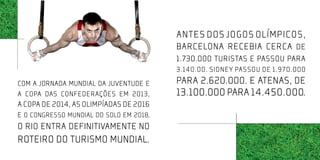 Antes dos jogos olímpicos,
                                         Barcelona recebia cerca de
                                         1.730.000 turistas e passou para
                                         3.140.00. Sidney passou de 1.970.000
COM A JORNADA MUNDIAL DA JUVENTUDE E     para 2.620.000. E atenas, de
A COPA DAS CONFEDERAÇÕES EM 2013,        13.100.000 para 14.450.000.
a COPA DE 2014, AS OLIMPÍADAS DE 2016
e o congresso mundial do solo em 2018,
O RIO ENTRA DEFINITIVAMENTE NO
ROTEIRO DO TURISMO MUNDIAL.
 