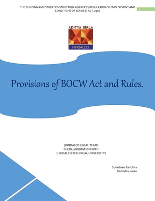 1
THE BUILDINGANDOTHERCONSTRUCTION WORKERS’ (REGULATION OF EMPLOYMENT AND
CONDITIONS OF SERVICE) ACT, 1996
[HINDALCO LEGAL TEAM]
IN COLLABORATION WITH
[HINDALCO TECHNICAL UNIVERSITY]
Suvashree Parichha
Kamadev Raulo
Provisions of BOCW Act and Rules.
 