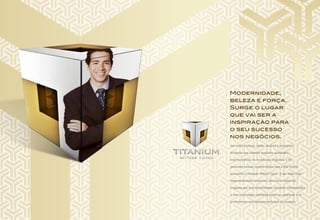 Um metal lustroso, sólido, durável e resistente.
Atributos que também traduzem qualidades
imprescindíveis no mundo dos negócios. E foi
pensando nessas características que a RJZ Cyrela
apresenta o Titanium Offices Tijuca. O seu mais novo
empreendimento comercial. Uma torre comercial
elegante que traz modernidade, completa infraestrutura
e uma localização estratégica para as empresas e os
profissionais que desejam participar do sucesso.
Modernidade,
beleza e força.
Surge o lugar
que vai ser a
inspiração para
o seu sucesso
nos negócios.
 