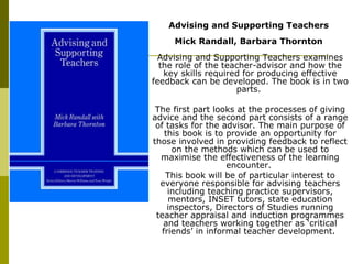 Advising and Supporting Teachers  Mick Randall, Barbara Thornton   Advising and Supporting Teachers examines the role of the teacher-advisor and how the key skills required for producing effective feedback can be developed. The book is in two parts.  The first part looks at the processes of giving advice and the second part consists of a range of tasks for the advisor. The main purpose of this book is to provide an opportunity for those involved in providing feedback to reflect on the methods which can be used to maximise the effectiveness of the learning encounter.  This book will be of particular interest to everyone responsible for advising teachers including teaching practice supervisors, mentors, INSET tutors, state education inspectors, Directors of Studies running teacher appraisal and induction programmes and teachers working together as ‘critical friends’ in informal teacher development.  