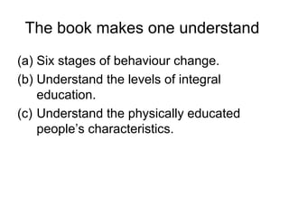 The book makes one understand
(a) Six stages of behaviour change.
(b) Understand the levels of integral
education.
(c) Understand the physically educated
people’s characteristics.
 