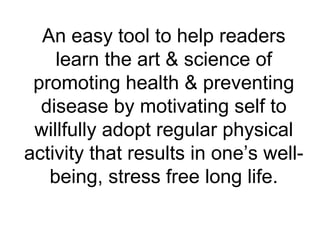 An easy tool to help readers
learn the art & science of
promoting health & preventing
disease by motivating self to
willfully adopt regular physical
activity that results in one’s well-
being, stress free long life.
 