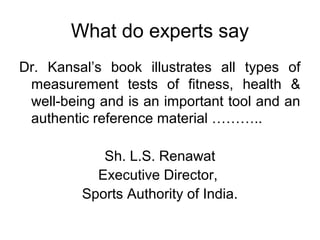 What do experts say
Dr. Kansal’s book illustrates all types of
measurement tests of fitness, health &
well-being and is an important tool and an
authentic reference material ………..
Sh. L.S. Renawat
Executive Director,
Sports Authority of India.
 