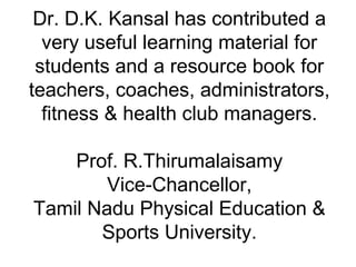 Dr. D.K. Kansal has contributed a
very useful learning material for
students and a resource book for
teachers, coaches, administrators,
fitness & health club managers.
Prof. R.Thirumalaisamy
Vice-Chancellor,
Tamil Nadu Physical Education &
Sports University.
 