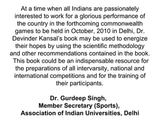 At a time when all Indians are passionately
interested to work for a glorious performance of
the country in the forthcoming commonwealth
games to be held in October, 2010 in Delhi, Dr.
Devinder Kansal’s book may be used to energize
their hopes by using the scientific methodology
and other recommendations contained in the book.
This book could be an indispensable resource for
the preparations of all intervarsity, national and
international competitions and for the training of
their participants.
Dr. Gurdeep Singh,
Member Secretary (Sports),
Association of Indian Universities, Delhi
 