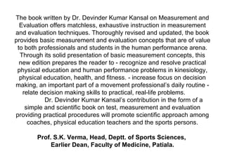 The book written by Dr. Devinder Kumar Kansal on Measurement and
Evaluation offers matchless, exhaustive instruction in measurement
and evaluation techniques. Thoroughly revised and updated, the book
provides basic measurement and evaluation concepts that are of value
to both professionals and students in the human performance arena.
Through its solid presentation of basic measurement concepts, this
new edition prepares the reader to - recognize and resolve practical
physical education and human performance problems in kinesiology,
physical education, health, and fitness. - increase focus on decision
making, an important part of a movement professional’s daily routine -
relate decision making skills to practical, real-life problems.
Dr. Devinder Kumar Kansal’s contribution in the form of a
simple and scientific book on test, measurement and evaluation
providing practical procedures will promote scientific approach among
coaches, physical education teachers and the sports persons.
Prof. S.K. Verma, Head, Deptt. of Sports Sciences,
Earlier Dean, Faculty of Medicine, Patiala.
 