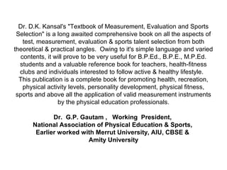 Dr. D.K. Kansal's "Textbook of Measurement, Evaluation and Sports
Selection" is a long awaited comprehensive book on all the aspects of
test, measurement, evaluation & sports talent selection from both
theoretical & practical angles. Owing to it's simple language and varied
contents, it will prove to be very useful for B.P.Ed., B.P.E., M.P.Ed.
students and a valuable reference book for teachers, health-fitness
clubs and individuals interested to follow active & healthy lifestyle.
This publication is a complete book for promoting health, recreation,
physical activity levels, personality development, physical fitness,
sports and above all the application of valid measurement instruments
by the physical education professionals.
Dr. G.P. Gautam , Working President,
National Association of Physical Education & Sports,
Earlier worked with Merrut University, AIU, CBSE &
Amity University
 