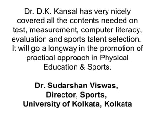 Dr. D.K. Kansal has very nicely
covered all the contents needed on
test, measurement, computer literacy,
evaluation and sports talent selection.
It will go a longway in the promotion of
practical approach in Physical
Education & Sports.
Dr. Sudarshan Viswas,
Director, Sports,
University of Kolkata, Kolkata
 