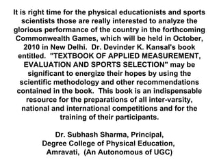 It is right time for the physical educationists and sports
scientists those are really interested to analyze the
glorious performance of the country in the forthcoming
Commonwealth Games, which will be held in October,
2010 in New Delhi. Dr. Devinder K. Kansal's book
entitled. "TEXTBOOK OF APPLIED MEASUREMENT,
EVALUATION AND SPORTS SELECTION" may be
significant to energize their hopes by using the
scientific methodology and other recommendations
contained in the book. This book is an indispensable
resource for the preparations of all inter-varsity,
national and international competitions and for the
training of their participants.
Dr. Subhash Sharma, Principal,
Degree College of Physical Education,
Amravati, (An Autonomous of UGC)
 