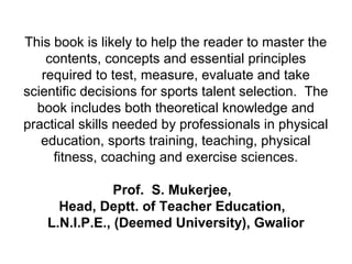 This book is likely to help the reader to master the
contents, concepts and essential principles
required to test, measure, evaluate and take
scientific decisions for sports talent selection. The
book includes both theoretical knowledge and
practical skills needed by professionals in physical
education, sports training, teaching, physical
fitness, coaching and exercise sciences.
Prof. S. Mukerjee,
Head, Deptt. of Teacher Education,
L.N.I.P.E., (Deemed University), Gwalior
 