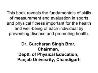 This book reveals the fundamentals of skills
of measurement and evaluation in sports
and physical fitness important for the health
and well-being of each individual by
preventing disease and promoting health.
Dr. Gurcharan Singh Brar,
Chairman,
Deptt. of Physical Education,
Panjab Univesrity, Chandigarh
 