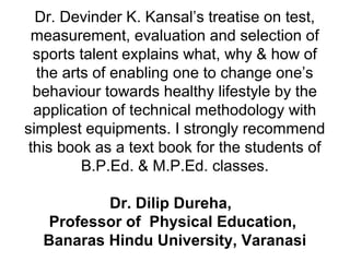 Dr. Devinder K. Kansal’s treatise on test,
measurement, evaluation and selection of
sports talent explains what, why & how of
the arts of enabling one to change one’s
behaviour towards healthy lifestyle by the
application of technical methodology with
simplest equipments. I strongly recommend
this book as a text book for the students of
B.P.Ed. & M.P.Ed. classes.
Dr. Dilip Dureha,
Professor of Physical Education,
Banaras Hindu University, Varanasi
 