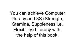 You can achieve Computer
literacy and 3S (Strength,
Stamina, Suppleness i.e.
Flexibility) Literacy with
the help of this book.
 