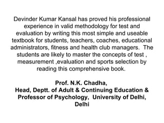 Devinder Kumar Kansal has proved his professional
experience in valid methodology for test and
evaluation by writing this most simple and useable
textbook for students, teachers, coaches, educational
administrators, fitness and health club managers. The
students are likely to master the concepts of test ,
measurement ,evaluation and sports selection by
reading this comprehensive book.
Prof. N.K. Chadha,
Head, Deptt. of Adult & Continuing Education &
Professor of Psychology, University of Delhi,
Delhi
 