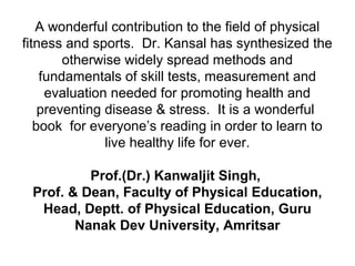 A wonderful contribution to the field of physical
fitness and sports. Dr. Kansal has synthesized the
otherwise widely spread methods and
fundamentals of skill tests, measurement and
evaluation needed for promoting health and
preventing disease & stress. It is a wonderful
book for everyone’s reading in order to learn to
live healthy life for ever.
Prof.(Dr.) Kanwaljit Singh,
Prof. & Dean, Faculty of Physical Education,
Head, Deptt. of Physical Education, Guru
Nanak Dev University, Amritsar
 