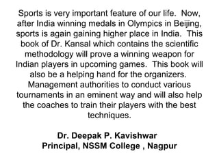 Sports is very important feature of our life. Now,
after India winning medals in Olympics in Beijing,
sports is again gaining higher place in India. This
book of Dr. Kansal which contains the scientific
methodology will prove a winning weapon for
Indian players in upcoming games. This book will
also be a helping hand for the organizers.
Management authorities to conduct various
tournaments in an eminent way and will also help
the coaches to train their players with the best
techniques.
Dr. Deepak P. Kavishwar
Principal, NSSM College , Nagpur
 