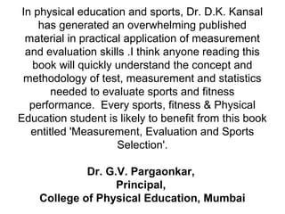 In physical education and sports, Dr. D.K. Kansal
has generated an overwhelming published
material in practical application of measurement
and evaluation skills .I think anyone reading this
book will quickly understand the concept and
methodology of test, measurement and statistics
needed to evaluate sports and fitness
performance. Every sports, fitness & Physical
Education student is likely to benefit from this book
entitled 'Measurement, Evaluation and Sports
Selection'.
Dr. G.V. Pargaonkar,
Principal,
College of Physical Education, Mumbai
 