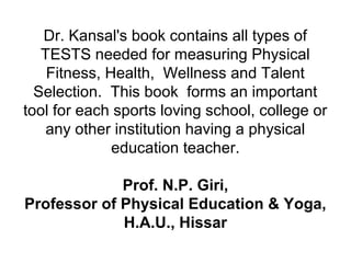 Dr. Kansal's book contains all types of
TESTS needed for measuring Physical
Fitness, Health, Wellness and Talent
Selection. This book forms an important
tool for each sports loving school, college or
any other institution having a physical
education teacher.
Prof. N.P. Giri,
Professor of Physical Education & Yoga,
H.A.U., Hissar
 