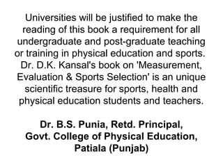 Universities will be justified to make the
reading of this book a requirement for all
undergraduate and post-graduate teaching
or training in physical education and sports.
Dr. D.K. Kansal's book on 'Measurement,
Evaluation & Sports Selection' is an unique
scientific treasure for sports, health and
physical education students and teachers.
Dr. B.S. Punia, Retd. Principal,
Govt. College of Physical Education,
Patiala (Punjab)
 