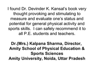 I found Dr. Devinder K. Kansal’s book very
thought provoking and stimulating to
measure and evaluate one’s status and
potential for general physical activity and
sports skills. I can safely recommend it to
all P.E. students and teachers.
Dr.(Mrs.) Kalpana Sharma, Director,
Amity School of Physical Education &
Sports Sciences
Amity University, Noida, Uttar Pradesh
 