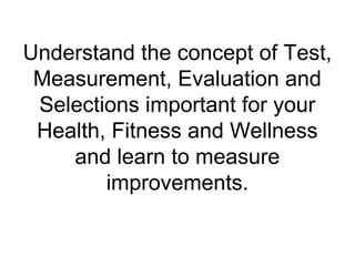 Understand the concept of Test,
Measurement, Evaluation and
Selections important for your
Health, Fitness and Wellness
and learn to measure
improvements.
 