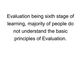 Evaluation being sixth stage of
learning, majority of people do
not understand the basic
principles of Evaluation.
 