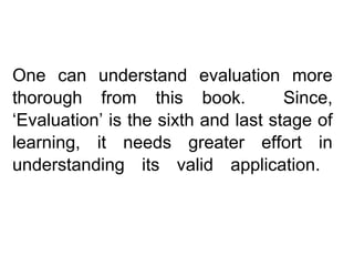 One can understand evaluation more
thorough from this book. Since,
‘Evaluation’ is the sixth and last stage of
learning, it needs greater effort in
understanding its valid application.
 