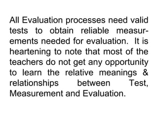 All Evaluation processes need valid
tests to obtain reliable measur-
ements needed for evaluation. It is
heartening to note that most of the
teachers do not get any opportunity
to learn the relative meanings &
relationships between Test,
Measurement and Evaluation.
 