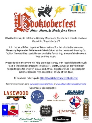 What better way to celebrate Literacy Month and Oktoberfest than to combine
them into ‘Booktoberfest’!
Join the local DFW chapter of Room to Read for this charitable event on
Thursday, September 26th from 6:30 – 9:30pm at the Lakewood Brewing Co.
facility. There will be special brews available for tasting, a tour of the brewery,
food and live music.
Proceeds from the event will help promote literacy with local children through
Read-a-thon school programs in Dallas-Ft. Worth, as well as provide much
needed books for children in Asia and Africa. Tickets are $25 if purchased in
advance (service fees applicable) or $32 at the door.
To purchase tickets go to http://booktoberfest.eventbrite.com
For more information, go to www.roomtoread.org/dallas or www.lakewoodbrewing.com/events
Generously sponsored by:
 