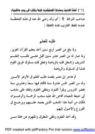 }}١٢١٢{{
iioooooooooooooooooooooooooooooooooooooooooooooooooooooooooooooooooooooopp
‫ﺍﻟﺘﺮﲨﺔ‬ ‫ﺻﺎﺣﺐ‬t)‫ﺍﻟﻠﺤﻈـﺔ‬ ‫ﻫﺬﻩ‬ ‫ﰱ‬ ‫ﻋﻨﻪ‬ ‫ﺍﷲ‬ ‫ﺭﺿﻰ‬ ‫ﻭﻟﺪ‬ ‫ﺃﻯ‬
‫ﺍﻟﻠﻔﻈﺔ‬ ‫ﺬﻩ‬ ‫ﺍﻟﻘﺎﺭﻯﺀ‬ ‫ﺗﻠﻔﻆ‬ ‫ﻋﻨﺪﻣﺎ‬(
‫ﻟﻠﻌﻠﻢ‬ ‫ﻃﻠﺒﻪ‬
‫ﺍﻟﻌﺰﻳﺰ‬ ‫ﺍﻟﻘﺮﺁﻥ‬ ‫ﺑﺘﻌﻠﻢ‬ ‫ﺃﺧﺬ‬ ‫ﺳﻨﲔ‬ ‫ﺃﺭﺑﻊ‬ ‫ﺍﻟﻌﻤﺮ‬ ‫ﻣﻦ‬ ‫ﺑﻠﻎ‬ ‫ﻭﳌﺎ‬،
‫ﺍﻟﻌﻠـﻢ‬ ‫ﻃﻠـﺐ‬ ‫ﻋﻠـﻰ‬ ‫ﺃﻗﺒﻞ‬ ‫ﺳﻨﲔ‬ ‫ﻋﺸﺮ‬ ‫ﺍﻟﻌﻤﺮ‬ ‫ﻣﻦ‬ ‫ﻟﻪ‬ ‫ﺻﺎﺭ‬ ‫ﻭﳌﺎ‬
‫ﺍﻟﺸﺮﻳﻒ‬‫ﺍﻟﻘﻮﻡ‬ ‫ﻃﺮﻳﻖ‬ ‫ﺑﺴﻠﻮﻙ‬ ‫ﻗﻠﺒﻪ‬ ‫ﻭﺗﻌﻠﻖ‬ ‫ﺑﺎﻟﺮﻳﺎﺿﺔ‬ ‫ﻗﻠﺒﻪ‬ ‫ﻭﺍﺷﺘﻐﻞ‬
‫ﻭﺍﻟﺮﻳﺎﺿﺔ‬ ‫ﺍﻟﺴﻠﻮﻙ‬ ‫ﰱ‬ ‫ﻓﻨﺸﺄ‬.
‫ﺍﻷﻧـﻮﺭ‬ ‫ﺍﻷﺯﻫﺮ‬ ‫ﰱ‬ ‫ﺍﻟﻌﻠﻢ‬ ‫ﻃﻠﺐ‬ ‫ﺑﻘﺼﺪ‬ ‫ﻣﺼﺮ‬ ‫ﺇﱃ‬ ‫ﻫﺎﺟﺮ‬ ‫ﰒ‬
‫ﺳﻨﺔ‬ ‫ﻭﻋﺸﺮﻳﻦ‬ ‫ﹰ‬‫ﺎ‬‫ﺳﺒﻌ‬ ‫ﻓﻴﻬﺎ‬ ‫ﻓﺄﻗﺎﻡ‬ ‫ﺳﻨﺔ‬ ‫ﻋﺸﺮﺓ‬ ‫ﲬﺲ‬ ‫ﺍﻟﻌﻤﺮ‬ ‫ﻣﻦ‬ ‫ﻭﻟﻪ‬
‫ﻣﺬﻫﺐ‬ ‫ﻋﻠﻰ‬ ‫ﻭﺗﻔﻘﻪ‬ ‫ﺍﻟﻌﻠﻮﻡ‬ ‫ﻭﻳﺘﻠﻘﻰ‬ ‫ﺍﻟﻔﻨﻮﻥ‬ ‫ﻭﻳﻘﺮﺃ‬ ‫ﺍﻟﺪﺭﻭﺱ‬ ‫ﳛﻀﺮ‬
‫ﺍﷲ‬ ‫ﺃﻓﺎﺽ‬ ‫ﺍﻟﻨﻌﻤﺎﻥ‬ ‫ﺣﻨﻴﻔﺔ‬ ‫ﺃﰉ‬‫ﻭﺍﻟﺮﺿـﻮﺍﻥ‬ ‫ﺍﻟﺮﲪـﺔ‬ ‫ﺳﺤﺐ‬ ‫ﻋﻠﻴﻪ‬
‫ﰱ‬ ‫ﻭﻳﺮﺟـﻊ‬ ‫ﻋﻠـﻴﻬﻢ‬ ‫ﻳﻌﺘﻤﺪ‬ ‫ﺍﻟﺬﻳﻦ‬ ‫ﺍﳌﺬﻫﺐ‬ ‫ﻫﺬﺍ‬ ‫ﺃﺋﻤﺔ‬ ‫ﻣﻦ‬ ‫ﻓﻜﺎﻥ‬
‫ﺇﻟﻴﻬﻢ‬ ‫ﻭﺍﻷﺻﻮﻝ‬ ‫ﺍﻟﻔﺮﻭﻉ‬.
‫ﻣـﻦ‬ ‫ﲨﻠﺔ‬ ‫ﻋﻦ‬ ‫ﻭﺍﳌﻔﻬﻮﻡ‬ ‫ﺍﳌﻨﻄﻮﻕ‬ ‫ﻭﺗﻠﻘﻰ‬ ‫ﺍﻟﻌﻠﻮﻡ‬ ‫ﺃﺧﺬ‬ ‫ﻭﻗﺪ‬
PDF created with pdfFactory Pro trial version www.pdffactory
 
