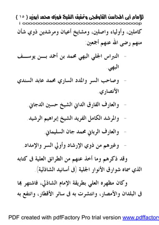 }}١٥١٥{{
iioooooooooooooooooooooooooooooooooooooooooooooooooooooooooooooooooooooopp
‫ﻛﺎﻣﻠﲔ‬،‫ﻭﺍﺻﻠﲔ‬ ‫ﻭﺃﻭﻟﻴﺎﺀ‬،‫ﺷﺄﻥ‬ ‫ﺫﻭﻱ‬ ‫ﻭﻣﺮﺷﺪﻳﻦ‬ ‫ﺃﻋﻴﺎﻥ‬ ‫ﻭﻣﺸﺎﻳﺦ‬
‫ﻣﻨﻬﻢ‬‫ﺃﲨﻌﲔ‬ ‫ﻋﻨﻬﻢ‬ ‫ﺍﷲ‬ ‫ﺭﺿﻰ‬:
-‫ﻳﻮﺳـﻒ‬ ‫ﺑـﻦ‬ ‫ﺃﲪﺪ‬ ‫ﺑﻦ‬ ‫ﳏﻤﺪ‬ ‫ﺍﻟﺒﻬﻲ‬ ‫ﺍﳉﻠﻲ‬ ‫ﺍﻟﻨﱪﺍﺱ‬
‫ﺍﻟﺒﻬﻲ‬.
-‫ﺍﻟﺴﻨﺪﻱ‬ ‫ﻋﺎﺑﺪ‬ ‫ﳏﻤﺪ‬ ‫ﺍﻟﺴﺎﺭﻱ‬ ‫ﻭﺍﳌﺪﺩ‬ ‫ﺍﻟﺴﺮ‬ ‫ﻭﺻﺎﺣﺐ‬
‫ﺍﻷﻧﺼﺎﺭﻱ‬.
-‫ﺍﻟﻔﺎﺭﻕ‬ ‫ﻭﺍﻟﻌﺎﺭﻑ‬‫ﺍﻟﺪﺟﺎﱐ‬ ‫ﺣﺴﲔ‬ ‫ﺍﻟﺸﻴﺦ‬ ‫ﺍﻟﺪﺍﱐ‬.
-‫ﺍﻟﺮﺷﻴﺪ‬ ‫ﺇﺑﺮﺍﻫﻴﻢ‬ ‫ﺍﻟﺸﻴﺦ‬ ‫ﺍﻟﻔﺮﻳﺪ‬ ‫ﺍﻟﻜﺎﻣﻞ‬ ‫ﻭﺍﳌﺮﺷﺪ‬.
-‫ﺍﻟﺴﻠﻴﻤﺎﱐ‬ ‫ﺟﺎﻥ‬ ‫ﳏﻤﺪ‬ ‫ﺍﻟﺮﺑﺎﱐ‬ ‫ﻭﺍﻟﻌﺎﺭﻑ‬.
-‫ﻭﺍﻹﻣﺪﺍﺩ‬ ‫ﺍﻟﺴﺮ‬ ‫ﻭﺃﻭﱄ‬ ‫ﺍﻹﺭﺷﺎﺩ‬ ‫ﺫﻭﻱ‬ ‫ﻣﻦ‬ ‫ﻭﻏﲑﻫﻢ‬.
‫ﻛﺘﺎﺑﻪ‬ ‫ﰱ‬ ‫ﺍﻟﻌﻠﻴﺔ‬ ‫ﺍﻟﻄﺮﺍﺋﻖ‬ ‫ﻣﻦ‬ ‫ﻋﻨﻬﻢ‬ ‫ﺃﺧﺬ‬ ‫ﻭﻣﺎ‬ ‫ﺫﻛﺮﻫﻢ‬ ‫ﻭﻗﺪ‬
‫ﺍﳉﻠﻴﺔ‬ ‫ﺍﻷﻧﻮﺍﺭ‬ ‫ﺷﻮﺍﺭﻕ‬ ‫ﲰﺎﻩ‬ ‫ﺍﻟﺬﻱ‬)‫ﺍﻟﺸﺎﺫﻟﻴﺔ‬ ‫ﺃﺳﺎﻧﻴﺪ‬ ‫ﰱ‬(.
‫ﻭﻛ‬‫ﺍﻟﺸﺎﺫﱄ‬ ‫ﺍﻹﻣﺎﻡ‬ ‫ﺑﻄﺮﻳﻘﺔ‬ ‫ﺍﻟﻌﻠﻲ‬ ‫ﻣﻈﻬﺮﻩ‬ ‫ﺎﻥ‬،‫ﺎ‬ ‫ﻓﺎﺷﺘﻬﺮ‬
‫ﻭﺍﻷﻣﺼﺎﺭ‬ ‫ﺍﻟﺒﻠﺪﺍﻥ‬ ‫ﰱ‬،‫ﺍﻷﻗﻄﺎﺭ‬ ‫ﺳﺎﺋﺮ‬ ‫ﰱ‬ ‫ﺑﻪ‬ ‫ﻭﺍﻧﺘﺸﺮﺕ‬،‫ﺑﻪ‬ ‫ﻭﺍﻧﺘﻔﻊ‬
PDF created with pdfFactory Pro trial version www.pdffactory
 