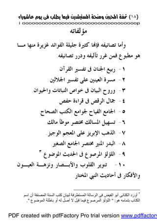 }}١٨١٨{{
iioooooooooooooooooooooooooooooooooooooooooooooooooooooooooooooooooooooopp
‫ﻣﺆﻟﻔﺎﺗﻪ‬
‫ﻣـﺎ‬ ‫ﻣﻨﻬﺎ‬ ‫ﻏﺰﻳﺮﺓ‬ ‫ﺍﻟﻔﻮﺍﺋﺪ‬ ‫ﺟﻠﻴﻠﺔ‬ ‫ﻛﺜﲑﺓ‬ ‫ﺎ‬‫ﻓﺈ‬ ‫ﺗﺼﺎﻧﻴﻔﻪ‬ ‫ﻭﺃﻣﺎ‬
‫ﺗﺼﺎﻧﻴﻔﻪ‬ ‫ﻭﺩﺭﺭ‬ ‫ﺗﺂﻟﻴﻔﻪ‬ ‫ﻏﺮﺭ‬ ‫ﻓﻤﻦ‬ ‫ﻣﻄﺒﻮﻉ‬ ‫ﻫﻮ‬:
١-‫ﺍﳉﻨﺎﻥ‬ ‫ﺭﺑﻴﻊ‬‫ﺍﻟﻘﺮﺁﻥ‬ ‫ﺗﻔﺴﲑ‬ ‫ﰱ‬.
٢-‫ﺍﳉﻼﻟﲔ‬ ‫ﺗﻔﺴﲑ‬ ‫ﻋﻠﻰ‬ ‫ﺍﻟﻌﻴﻨﲔ‬ ‫ﻣﺴﺮﺓ‬.
٣-‫ﻭﺍﳊﻴﻮﺍﻥ‬ ‫ﺍﻟﻨﺒﺎﺗﺎﺕ‬ ‫ﺧﻮﺍﺹ‬ ‫ﰱ‬ ‫ﺍﻟﺒﻴﺎﻥ‬ ‫ﻭﺭﻭﺡ‬.
٤-‫ﺣﻔﺺ‬ ‫ﻗﺮﺍﺀﺓ‬ ‫ﰱ‬ ‫ﺍﻟﺮﻗﺺ‬ ‫ﲨﺎﻝ‬.
٥-‫ﺍﻟﺼﺤﺎﺡ‬ ‫ﺍﻟﻜﺘﺐ‬ ‫ﳉﻮﺍﻣﻊ‬ ‫ﺍﻟﻔﻴﺎﺡ‬ ‫ﺍﳉﺎﻣﻊ‬.
٦-‫ﻣﺎﻟﻚ‬ ‫ﻣﻮﻃﺄ‬ ‫ﳐﺘﺼﺮ‬ ‫ﺍﳌﺴﺎﻟﻚ‬ ‫ﺗﺴﻬﻴﻞ‬.
٧-‫ﺍﻟﻮﺟﻴﺰ‬ ‫ﺍﳌﻌﺠﻢ‬ ‫ﻋﻠﻰ‬ ‫ﺍﻹﺑﺮﻳﺰ‬ ‫ﺍﻟﺬﻫﺐ‬.
٨-‫ﺍﻟﺼﻐﲑ‬ ‫ﺍﳉﺎﻣﻊ‬ ‫ﳐﺘﺼﺮ‬ ‫ﺍﳌﻨﲑ‬ ‫ﺍﻟﺒﺪﺭ‬.
٩-‫ﺍ‬ ‫ﺍﻟﻠﺆﻟﺆ‬‫ﺍﳌﻮﺿﻮﻉ‬ ‫ﺍﳊﺪﻳﺚ‬ ‫ﰱ‬ ‫ﳌﺮﺻﻮﻉ‬.٣
١٠-‫ﺍﻟﻌﻴـﻮﻥ‬ ‫ﻭﻧﺰﻫـﺔ‬ ‫ﻭﺍﻷﺑـﺼﺎﺭ‬ ‫ﺍﻟﻘﻠﻮﺏ‬ ‫ﺗﻨﻮﻳﺮ‬
‫ﺍﳌﺨﺘﺎﺭ‬ ‫ﺍﻟﻨﱯ‬ ‫ﺃﺣﺎﺩﻳﺚ‬ ‫ﰱ‬ ‫ﻭﺍﻷﻓﻜﺎﺭ‬.
٣
‫ا‬ ‫اﻟﺴﻨﺔ‬ ‫ﻛﺘﺐ‬ ‫ﻟﺒﯿﺎن‬ ‫اﻟﻤﺴﺘﻄﺮﻓﺔ‬ ‫اﻟﺮﺳﺎﻟﺔ‬ ‫ﻓﻰ‬ ‫اﻟﻔﯿﺾ‬ ‫أﺑﻮ‬ ‫اﻟﻜﺘﺎﻧﻰ‬ ‫أورد‬‫اﺳﻢ‬ ‫أن‬ ‫ﻟﻤﺼﻨﻔﺔ‬
‫ھﻮ‬ ‫ﺑﺘﻤﺎﻣﮫ‬ ‫اﻟﻜﺘﺎب‬" :‫اﻟﻤﻮﺿﻮع‬ ‫ﺑﺎﻃﻠﺔ‬ ‫أو‬ ‫ﻟﮫ‬ ‫أﺻﻞ‬ ‫ﻻ‬ ‫ﻗﯿﻞ‬ ‫ﻓﯿﻤﺎ‬ ‫اﻟﻤﺮﺻﻮع‬ ‫اﻟﻠﺆﻟﺆ‬."
PDF created with pdfFactory Pro trial version www.pdffactory
 