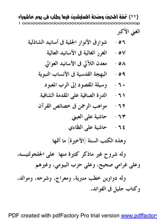 }}٢٢٢٢{{
iioooooooooooooooooooooooooooooooooooooooooooooooooooooooooooooooooooooopp
‫ﺍﻷﻛﱪ‬ ‫ﺍﻟﻐﲏ‬.
٥٦-‫ﺍﻟﺸﺎﺫﻟﻴﺔ‬ ‫ﺃﺳﺎﻧﻴﺪ‬ ‫ﰱ‬ ‫ﺍﳉﻠﻴﺔ‬ ‫ﺍﻷﻧﻮﺍﺭ‬ ‫ﺷﻮﺍﺭﻕ‬.
٥٧-‫ﺍﻟﻌﺎﻟﻴﺔ‬ ‫ﺍﻷﺳﺎﻧﻴﺪ‬ ‫ﰱ‬ ‫ﺍﻟﻐﺎﻟﻴﺔ‬ ‫ﺍﻟﻐﺮﺭ‬.
٥٨-‫ﺍﻟﻌﻮﺍﱄ‬ ‫ﺍﻷﺳﺎﻧﻴﺪ‬ ‫ﰱ‬ ‫ﺍﻟﻶﱄ‬ ‫ﻣﻌﺪﻥ‬.
٥٩-‫ﺍﻟﻨﺒﻮﻳﺔ‬ ‫ﺍﻷﻧﺴﺎﺏ‬ ‫ﰱ‬ ‫ﺍﻟﻘﺪﺳﻴﺔ‬ ‫ﺍﻟﺒﻬﺠﺔ‬.
٦٠-‫ﺍﳌﻌﺒﻮﺩ‬ ‫ﺍﻟﺮﺏ‬ ‫ﺇﱃ‬ ‫ﺍﳌﻘﺼﻮﺩ‬ ‫ﻭﺳﻴﻠﺔ‬.
٦١-‫ﺍﻟﺸﺎﻓﻴﺔ‬ ‫ﺍﳌﻘﺪﻣﺔ‬ ‫ﻋﻠﻰ‬ ‫ﺍﻟﺼﺎﻓﻴﺔ‬ ‫ﺍﻟﺪﺭﺓ‬.
٦٢-‫ﺍﻟﻘﺮﺁﻥ‬ ‫ﺧﺼﺎﺋﺺ‬ ‫ﰱ‬ ‫ﺍﻟﺮﲪﻦ‬ ‫ﻣﻮﺍﻫﺐ‬.
٦٣-‫ﺍﻟﻌﻴﲏ‬ ‫ﻋﻠﻰ‬ ‫ﺣﺎﺷﻴﺔ‬.
٦٤-‫ﺍﻟﻈﺎﺀﻱ‬ ‫ﻋﻠﻰ‬ ‫ﺣﺎﺷﻴﺔ‬.
‫ﺍﻟﺴﺘﺔ‬ ‫ﺍﻟﻜﺘﺐ‬ ‫ﻭﻫﺬﻩ‬)‫ﺍﻷﺧﲑﺓ‬(‫ﺃﲤﻬﺎ‬ ‫ﻣﺎ‬.
‫ﻣﻨﻬﺎ‬ ‫ﻛﺜﲑﺓ‬ ‫ﻣﺎﺫﻛﺮ‬ ‫ﻏﲑ‬ ‫ﺷﺮﻭﺡ‬ ‫ﻭﻟﻪ‬:‫ﺍﳉﻠﺠﻮﻟﺘﻴـﻪ‬ ‫ﻋﻠﻰ‬،
‫ﺻﺤﻴﺢ‬ ‫ﻏﺮﺍﻣﻲ‬ ‫ﻭﻋﻠﻰ‬،‫ﺍﻟﺒﻴﻮﻣﻲ‬ ‫ﺣﺰﺏ‬ ‫ﻭﻋﻠﻰ‬،‫ﻭﻏﲑﻫﻢ‬.
‫ﻣﻨﱪﻳﺔ‬ ‫ﺧﻄﺐ‬ ‫ﺩﻭﺍﻭﻳﻦ‬ ‫ﻭﻟﻪ‬،‫ﻭﻣﻌﺮﺍﺝ‬،‫ﻭﺷﺮﺣﻪ‬،‫ﻭﻣﻮﺍﻟﺪ‬،
‫ﺍﻟﻔﻮﺍﺋﺪ‬ ‫ﰱ‬ ‫ﺟﻠﻴﻞ‬ ‫ﻭﻛﺘﺎﺏ‬،.
PDF created with pdfFactory Pro trial version www.pdffactory
 