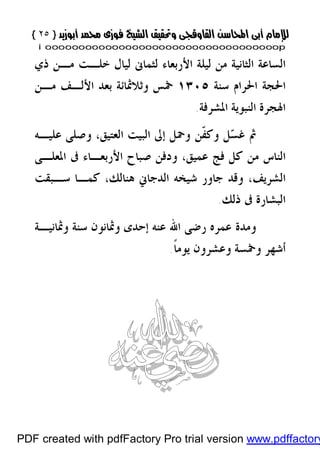 }}٢٥٢٥{{
iioooooooooooooooooooooooooooooooooooooooooooooooooooooooooooooooooooooopp
‫ﺫﻱ‬ ‫ﻣـﻦ‬ ‫ﺧﻠـﺖ‬ ‫ﻟﻴﺎﻝ‬ ‫ﻟﺜﻤﺎﱏ‬ ‫ﺍﻷﺭﺑﻌﺎﺀ‬ ‫ﻟﻴﻠﺔ‬ ‫ﻣﻦ‬ ‫ﺍﻟﺜﺎﻧﻴﺔ‬ ‫ﺍﻟﺴﺎﻋﺔ‬
‫ﺳﻨﺔ‬ ‫ﺍﳊﺮﺍﻡ‬ ‫ﺍﳊﺠﺔ‬١٣٠٥‫ﺍﻷﻟـﻒ‬ ‫ﺑﻌﺪ‬ ‫ﻭﺛﻼﲦﺎﺋﺔ‬ ‫ﲬﺲ‬‫ﻣـﻦ‬
‫ﺍﳌﺸﺮﻓﺔ‬ ‫ﺍﻟﻨﺒﻮﻳﺔ‬ ‫ﺍﳍﺠﺮﺓ‬.
‫ﺴ‬‫ﻏ‬ ‫ﰒ‬‫ﻭﺻﻠﻰ‬ ،‫ﺍﻟﻌﺘﻴﻖ‬ ‫ﺍﻟﺒﻴﺖ‬ ‫ﺇﱃ‬ ‫ﻭﲪﻞ‬ ‫ﹼﻦ‬‫ﻔ‬‫ﻭﻛ‬ ‫ﻞ‬‫ﻋﻠﻴـﻪ‬
‫ﺍﳌﻌﻠـﻰ‬ ‫ﰱ‬ ‫ﺍﻷﺭﺑﻌـﺎﺀ‬ ‫ﺻﺒﺎﺡ‬ ‫ﻭﺩﻓﻦ‬ ،‫ﻋﻤﻴﻖ‬ ‫ﻓﺞ‬ ‫ﻛﻞ‬ ‫ﻣﻦ‬ ‫ﺍﻟﻨﺎﺱ‬
‫ﺳـﺒﻘﺖ‬ ‫ﻛﻤـﺎ‬ ،‫ﻫﻨﺎﻟﻚ‬ ‫ﺍﻟﺪﺟﺎﱐ‬ ‫ﺷﻴﺨﻪ‬ ‫ﺟﺎﻭﺭ‬ ‫ﻭﻗﺪ‬ ،‫ﺍﻟﺸﺮﻳﻒ‬
‫ﺫﻟﻚ‬ ‫ﰱ‬ ‫ﺍﻟﺒﺸﺎﺭﺓ‬.
‫ﻋﻤﺮﻩ‬ ‫ﻭﻣﺪﺓ‬‫ﻋﻨﻪ‬ ‫ﺍﷲ‬ ‫ﺭﺿﻰ‬‫ﻭﲦﺎﻧﻴـﺔ‬ ‫ﺳﻨﺔ‬ ‫ﻭﲦﺎﻧﻮﻥ‬ ‫ﺇﺣﺪﻯ‬
‫ﹰ‬‫ﺎ‬‫ﻳﻮﻣ‬ ‫ﻭﻋﺸﺮﻭﻥ‬ ‫ﻭﲬﺴﺔ‬ ‫ﺃﺷﻬﺮ‬.
PDF created with pdfFactory Pro trial version www.pdffactory
 