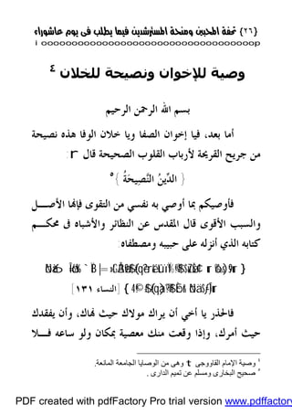 }}٢٦٢٦{{
iioooooooooooooooooooooooooooooooooooooooooooooooooooooooooooooooooooooopp
‫ﻟﻠﺨﻼن‬ ‫وﻧﺼﯿﺤﺔ‬ ‫ﻟﻺﺧﻮان‬ ‫وﺻﯿﺔ‬٤
‫ﺍﻟﺮﺣﻴﻢ‬ ‫ﺍﻟﺮﲪﻦ‬ ‫ﺍﷲ‬ ‫ﺑﺴﻢ‬
‫ﻓﻴ‬ ،‫ﺑﻌﺪ‬ ‫ﺃﻣﺎ‬‫ﻧﺼﻴﺤﺔ‬ ‫ﻫﺬﻩ‬ ‫ﺍﻟﻮﻓﺎ‬ ‫ﺧﻼﻥ‬ ‫ﻭﻳﺎ‬ ‫ﺍﻟﺼﻔﺎ‬ ‫ﺇﺧﻮﺍﻥ‬ ‫ﺎ‬
‫ﻗﺎﻝ‬ ‫ﺍﻟﺼﺤﻴﺤﺔ‬ ‫ﺍﻟﻘﻠﻮﺏ‬ ‫ﻷﺭﺑﺎﺏ‬ ‫ﺍﻟﻘﺮﳛﺔ‬ ‫ﺟﺮﻳﺢ‬ ‫ﻣﻦ‬r:
}‫ﹸ‬‫ﺔ‬‫ﺤ‬‫ﻴ‬‫ﺼ‬‫ﻨ‬‫ﺍﻟ‬ ‫ﻦ‬‫ﻳ‬‫ﺪ‬‫ﺍﻟ‬{٥
‫ﺍﻷﺻـﻞ‬ ‫ﺎ‬‫ﻓﺈ‬ ‫ﺍﻟﺘﻘﻮﻯ‬ ‫ﻣﻦ‬ ‫ﻧﻔﺴﻲ‬ ‫ﺑﻪ‬ ‫ﺃﻭﺻﻲ‬ ‫ﲟﺎ‬ ‫ﻓﺄﻭﺻﻴﻜﻢ‬
‫ﳏﻜـﻢ‬ ‫ﰱ‬ ‫ﻭﺍﻷﺷﺒﺎﻩ‬ ‫ﺍﻟﻨﻈﺎﺋﺮ‬ ‫ﻋﻦ‬ ‫ﺍﳌﻘﺪﺱ‬ ‫ﻗﺎﻝ‬ ‫ﺍﻷﻗﻮﻯ‬ ‫ﻭﺍﻟﺴﺒﺐ‬
‫ﻭﻣﺼﻄﻔﺎﻩ‬ ‫ﺣﺒﻴﺒﻪ‬ ‫ﻋﻠﻰ‬ ‫ﺃﻧﺰﻟﻪ‬ ‫ﺍﻟﺬﻱ‬ ‫ﻛﺘﺎﺑﻪ‬:
}ô‰s)s9ur$uZøŠ¢¹urtûïÏ%©!$#(#qè?ré&|=»tGÅ3ø9$#`ÏBöNà6Î=ö6s%
öNä.$-ƒÎ)urÈbr&(#qà)®?$#©!$#4{]‫ﺍﻟﻨﺴﺎﺀ‬١٣١[
‫ﺎﻙ‬ ‫ﺣﻴﺚ‬ ‫ﻣﻮﻻﻙ‬ ‫ﻳﺮﺍﻙ‬ ‫ﺃﻥ‬ ‫ﺃﺧﻲ‬ ‫ﻳﺎ‬ ‫ﻓﺎﳊﺬﺭ‬،‫ﻳﻔﻘﺪﻙ‬ ‫ﻭﺃﻥ‬
‫ﺃﻣﺮﻙ‬ ‫ﺣﻴﺚ‬،‫ﻓـﻼ‬ ‫ﺳﺎﻋﻪ‬ ‫ﻭﻟﻮ‬ ‫ﲟﻜﺎﻥ‬ ‫ﻣﻌﺼﻴﺔ‬ ‫ﻣﻨﻚ‬ ‫ﻭﻗﻌﺖ‬ ‫ﻭﺇﺫﺍ‬
٤
‫اﻟﻘﺎووﺟﻰ‬ ‫اﻹﻣﺎم‬ ‫وﺻﯿﺔ‬t‫اﻟﺠﺎﻣﻌﺔ‬ ‫اﻟﻮﺻﺎﯾﺎ‬ ‫ﻣﻦ‬ ‫وھﻰ‬‫اﻟﻤﺎﻧﻌﺔ‬.
٥
‫اﻟﺪارى‬ ‫ﺗﻤﯿﻢ‬ ‫ﻋﻦ‬ ‫وﻣﺴﻠﻢ‬ ‫اﻟﺒﺨﺎرى‬ ‫ﺻﺤﯿﺢ‬.
PDF created with pdfFactory Pro trial version www.pdffactory
 