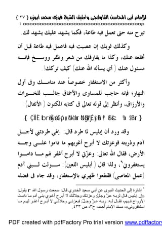 }}٢٧٢٧{{
iioooooooooooooooooooooooooooooooooooooooooooooooooooooooooooooooooooooopp
‫ﻃﺎﻋﺔ‬ ‫ﻓﻴﻪ‬ ‫ﺗﻌﻤﻞ‬ ‫ﺣﱴ‬ ‫ﻣﻨﻪ‬ ‫ﺗﱪﺡ‬،‫ﻟﻚ‬ ‫ﻳﺸﻬﺪ‬ ‫ﻋﻠﻴﻚ‬ ‫ﻳﺸﻬﺪ‬ ‫ﻓﻜﻤﺎ‬.
‫ﺃﻥ‬ ‫ﻗﺒﻞ‬ ‫ﻃﺎﻋﺔ‬ ‫ﻓﻴﻪ‬ ‫ﻓﺎﻋﻤﻞ‬ ‫ﻓﻴﻪ‬ ‫ﻋﺼﻴﺖ‬ ‫ﺇﻥ‬ ‫ﺛﻮﺑﻚ‬ ‫ﻭﻛﺬﻟﻚ‬
‫ﻋﻨﻚ‬ ‫ﲣﻠﻌﻪ‬،‫ﻓﺈﻧـﻪ‬ ‫ﻭﻭﺳـﺦ‬ ‫ﻭﻇﻔﺮ‬ ‫ﺷﻌﺮ‬ ‫ﻣﻦ‬ ‫ﻳﻔﺎﺭﻗﻚ‬ ‫ﻣﺎ‬ ‫ﻭﻛﺬﺍ‬
‫ﻋﻨﻚ‬ ‫ﻣﺴﺌﻮﻝ‬)‫ﻋﻨﻚ‬ ‫ﺍﷲ‬ ‫ﻳﺴﺄﻟﻪ‬ ‫ﺃﻱ‬(‫ﺗﺮﻛﻚ‬ ‫ﻛﻴﻒ‬!.
‫ﺃﻭﻝ‬ ‫ﻭﰱ‬ ‫ﻣﻨﺎﻣـﻚ‬ ‫ﻋﻨﺪ‬ ‫ﹰ‬‫ﺎ‬‫ﺧﺼﻮﺻ‬ ‫ﺍﻻﺳﺘﻐﻔﺎﺭ‬ ‫ﻣﻦ‬ ‫ﻭﺃﻛﺜﺮ‬
‫ﺍﻟﻨﻬﺎﺭ‬‫؛‬‫ﻟﻠﺨـﲑﺍﺕ‬ ‫ﺟﺎﻟـﺐ‬ ‫ﻭﺍﻷﲪﺎﻕ‬ ‫ﻟﻠﻤﺴﺎﻭﻯ‬ ‫ﺣﺎﺟﺐ‬ ‫ﻓﺈﻧﻪ‬
‫ﻭﺍﻷﺭﺯﺍﻕ‬،‫ﺗﻌﺎﱃ‬ ‫ﻗﻮﻟﻪ‬ ‫ﺇﱃ‬ ‫ﻭﺃﻧﻈﺮ‬‫ﺍﳌﻜﻨﻮﻥ‬ ‫ﻛﺘﺎﺑﻪ‬ ‫ﰱ‬)‫ﺍﻷﻧﻔﺎﻝ‬(:
}$tBuršc%x.ª!$#öNßgt/Éj‹yèãBöNèdurtbrã•ÏÿøótGó¡o„ÇÌÌÈ{.
‫ﻗﺎﻝ‬ ‫ﻃﺮﺩ‬ ‫ﳌﺎ‬ ‫ﺇﺑﻠﻴﺲ‬ ‫ﺃﻥ‬ ‫ﻭﺭﺩ‬ ‫ﻭﻗﺪ‬:‫ﻷﺟـﻞ‬ ‫ﻃﺮﺩﺗﲏ‬ ‫ﺇﳍﻲ‬
‫ﻭﺟـﻪ‬ ‫ﻋﻠـﻰ‬ ‫ﺩﺍﻣﻮﺍ‬ ‫ﻣﺎ‬ ‫ﺃﻏﻮﻳﻬﻢ‬ ‫ﺃﺑﺮﺡ‬ ‫ﻻ‬ ‫ﻓﻮﻋﺰﺗﻚ‬ ‫ﻭﺫﺭﻳﺘﻪ‬ ‫ﺁﺩﻡ‬
‫ﺍﻷﺭﺽ‬،‫ﺗﻌﺎﱃ‬ ‫ﺍﷲ‬ ‫ﻓﻘﺎﻝ‬:‫ﺩﺍﻣـﻮﺍ‬ ‫ﻣـﺎ‬ ‫ﳍﻢ‬ ‫ﺃﻏﻔﺮ‬ ‫ﺃﺑﺮﺡ‬ ‫ﻻ‬ ‫ﰐ‬‫ﺰ‬‫ﻭﻋ‬
‫ﻳﺴﺘﻐﻔ‬‫ﺮﻭﱐ‬٦
،‫ﻗﺎﻝ‬ ‫ﻭﻟﺬﺍ‬)‫ﺍﻟﻠﻌﲔ‬ ‫ﺃﺑﻠﻴﺲ‬:(‫ﺁﺩﻡ‬ ‫ﻟـﺒﲏ‬ ‫ﺳـﻮﻟﺖ‬
)‫ﺍﳌﻌﺎﺻﻰ‬ ‫ﻋﻤﻞ‬(‫ﺑﺎﻹﺳﺘﻐﻔﺎﺭ‬ ‫ﻇﻬﺮﻱ‬ ‫ﻓﻘﻄﻌﻮﺍ‬،‫ﻓﻀﻠﻪ‬ ‫ﰱ‬ ‫ﺟﺎﺀ‬ ‫ﻭﻗﺪ‬
٦
‫ﺎل‬‫ﻗ‬ ‫ﺪري‬‫اﻟﺨ‬ ‫ﻌﯿﺪ‬‫ﺳ‬ ‫ﻲ‬‫أﺑ‬ ‫ﻋﻦ‬ ‫اﻟﻨﺒﻮى‬ ‫اﻟﺤﺪﯾﺚ‬ ‫إﻟﻰ‬ ‫إﺷﺎرة‬:‫اﷲ‬ ‫ﻮل‬‫رﺳ‬ ‫ﻤﻌﺖ‬‫ﺳ‬r‫ﻮل‬‫ﯾﻘ‬:
»َّ‫ﻞ‬ ‫وﺟ‬ َّ‫ﺰ‬ ‫ﻋ‬ ‫ﮫ‬ ‫ﻟﺮﺑ‬ ‫ﺎل‬ ‫ﻗ‬ ‫ﯿﺲ‬‫إﺑﻠ‬ ‫إن‬:‫ﺖ‬ ‫داﻣ‬ ‫ﺎ‬ ‫ﻣ‬ ‫آدم‬ ‫ﻲ‬ ‫ﺑﻨ‬ ‫ﻮي‬ ‫أﻏ‬ ‫ﺮح‬ ‫أﺑ‬ ‫ﻻ‬ ‫ﻚ‬‫وﺟﻼﻟ‬ ‫ﻚ‬ ‫وﻋﺰﺗ‬
‫ﮫ‬ ‫ﻟ‬ ‫ﺎل‬ ‫ﻓﻘ‬ ،‫ﯿﮭﻢ‬ ‫ﻓ‬ ‫اﻷرواح‬:َّ‫ﻞ‬ ‫وﺟ‬ َّ‫ﺰ‬ ‫ﻋ‬ ‫ﮫ‬ ‫رﺑ‬:‫ﺎ‬ ‫ﻣ‬ ‫ﻢ‬ ‫ﻟﮭ‬ ‫ﺮ‬ ‫أﻏﻔ‬ ‫ﺮح‬ ‫أﺑ‬ ‫ﻻ‬ ‫ﻲ‬ ‫وﺟﻼﻟ‬ ‫ﻲ‬ ‫ﻓﺒﻌﺰﺗ‬
‫اﺳﺘﻐﻔﺮوﻧﻲ‬«‫ج‬ ،‫أﺣﻤﺪ‬ ‫اﻹﻣﺎم‬ ‫ﻣﺴﻨﺪ‬ ،٣‫ص‬ ،٤٣٣.
PDF created with pdfFactory Pro trial version www.pdffactory
 