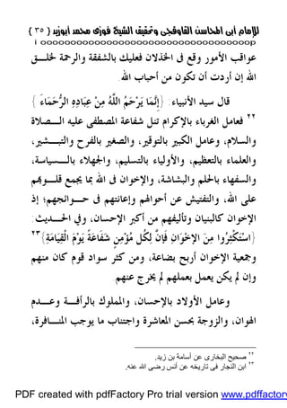 }}٣٥٣٥{{
iioooooooooooooooooooooooooooooooooooooooooooooooooooooooooooooooooooooopp
‫ﳋﻠـﻖ‬ ‫ﻭﺍﻟﺮﲪﺔ‬ ‫ﺑﺎﻟﺸﻔﻘﺔ‬ ‫ﻓﻌﻠﻴﻚ‬ ‫ﺍﳋﺬﻻﻥ‬ ‫ﰱ‬ ‫ﻭﻗﻊ‬ ‫ﺍﻷﻣﻮﺭ‬ ‫ﻋﻮﺍﻗﺐ‬
‫ﺍﷲ‬ ‫ﺃﺣﺒﺎﺏ‬ ‫ﻣﻦ‬ ‫ﺗﻜﻮﻥ‬ ‫ﺃﻥ‬ ‫ﺃﺭﺩﺕ‬ ‫ﺇﻥ‬ ‫ﺍﷲ‬.
‫ﺍﻷﻧﺒﻴﺎﺀ‬ ‫ﺳﻴﺪ‬ ‫ﻗﺎﻝ‬:}‫ﻩ‬‫ﺩ‬‫ﺎ‬‫ﺒ‬‫ﻋ‬ ‫ﻦ‬‫ﻣ‬ ‫ﻪ‬‫ﱠ‬‫ﻠ‬‫ﺍﻟ‬ ‫ﻢ‬‫ﺣ‬‫ﺮ‬‫ﻳ‬ ‫ﺎ‬‫ﻤ‬‫ﻧ‬‫ﹺ‬‫ﺇ‬َ‫ﺀ‬‫ﺎ‬‫ﻤ‬‫ﺣ‬‫ﺮ‬‫ﺍﻟ‬{
٢٢
‫ﺍﻟـﺼﻼﺓ‬ ‫ﻋﻠﻴﻪ‬ ‫ﺍﳌﺼﻄﻔﻰ‬ ‫ﺷﻔﺎﻋﺔ‬ ‫ﺗﻨﻞ‬ ‫ﺑﺎﻹﻛﺮﺍﻡ‬ ‫ﺍﻟﻐﺮﺑﺎﺀ‬ ‫ﻓﻌﺎﻣﻞ‬
‫ﺑﺎﻟﺘﻮﻗﲑ‬ ‫ﺍﻟﻜﺒﲑ‬ ‫ﻭﻋﺎﻣﻞ‬ ،‫ﻭﺍﻟﺴﻼﻡ‬،‫ﻭﺍﻟﺘﺒـﺸﲑ‬ ‫ﺑﺎﻟﻔﺮﺡ‬ ‫ﻭﺍﻟﺼﻐﲑ‬،
‫ﺑﺎﻟﺘﻌﻈﻴﻢ‬ ‫ﻭﺍﻟﻌﻠﻤﺎﺀ‬،‫ﺑﺎﻟﺘﺴﻠﻴﻢ‬ ‫ﻭﺍﻷﻭﻟﻴﺎﺀ‬،‫ﺑﺎﻟـﺴﻴﺎﺳﺔ‬ ‫ﻭﺍﳉﻬﻼﺀ‬،
‫ﻭﺍﻟﺒﺸﺎﺷﺔ‬ ‫ﺑﺎﳊﻠﻢ‬ ‫ﻭﺍﻟﺴﻔﻬﺎﺀ‬،‫ﻢ‬‫ﻗﻠـﻮ‬ ‫ﳚﻤﻊ‬ ‫ﲟﺎ‬ ‫ﺍﷲ‬ ‫ﰱ‬ ‫ﻭﺍﻹﺧﻮﺍﻥ‬
‫ﺍﷲ‬ ‫ﻋﻠﻰ‬،‫ﻭ‬‫ﺣـﻮﺍﺋﺠﻬﻢ‬ ‫ﰱ‬ ‫ﻭﺇﻋﺎﻧﺘﻬﻢ‬ ‫ﺃﺣﻮﺍﳍﻢ‬ ‫ﻋﻦ‬ ‫ﺍﻟﺘﻔﺘﻴﺶ‬‫؛‬‫ﺇﺫ‬
‫ﺍﻹﺣﺴﺎﻥ‬ ‫ﺃﻛﱪ‬ ‫ﻣﻦ‬ ‫ﻭﺗﺄﻟﻴﻔﻬﻢ‬ ‫ﻛﺎﻟﺒﻨﻴﺎﻥ‬ ‫ﺍﻹﺧﻮﺍﻥ‬،‫ﺍﳊـﺪﻳﺚ‬ ‫ﻭﰲ‬:
}‫ﺔ‬‫ﻣ‬‫ﺎ‬‫ﻴ‬‫ﻘ‬‫ﹾ‬‫ﻟ‬‫ﺍ‬ ‫ﻡ‬‫ﻮ‬‫ﻳ‬ ‫ﹰ‬‫ﺔ‬‫ﻋ‬‫ﹶﺎ‬‫ﻔ‬‫ﺷ‬ ‫ﹴ‬‫ﻦ‬‫ﻣ‬‫ﺆ‬‫ﻣ‬ ‫ﹸﻞ‬‫ﻜ‬‫ﻟ‬ ‫ﱠ‬‫ﻥ‬‫ﹶﺈ‬‫ﻓ‬ ‫ﻥ‬‫ﺍ‬‫ﻮ‬‫ﺧ‬‫ﺍﻹ‬ ‫ﻦ‬‫ﻣ‬ ‫ﻭﺍ‬‫ﺮ‬‫ﺜ‬‫ﹾ‬‫ﻜ‬‫ﺘ‬‫ﺳ‬‫ﺍ‬{٢٣
‫ﺑﻀﺎﻋﺔ‬ ‫ﺃﺭﺑﺢ‬ ‫ﺍﻹﺧﻮﺍﻥ‬ ‫ﻭﲨﻌﻴﺔ‬،‫ﻣﻨﻬﻢ‬ ‫ﻛﺎﻥ‬ ‫ﻗﻮﻡ‬ ‫ﺳﻮﺍﺩ‬ ‫ﻛﺜﺮ‬ ‫ﻭﻣﻦ‬
‫ﺑﻌﻤﻠ‬ ‫ﻳﻌﻤﻞ‬ ‫ﻳﻜﻦ‬ ‫ﱂ‬ ‫ﻭﺇﻥ‬‫ﻋﻨﻬﻢ‬ ‫ﳜﺮﺝ‬ ‫ﱂ‬ ‫ﻬﻢ‬.
‫ﺑﺎﻹﺣﺴﺎﻥ‬ ‫ﺍﻷﻭﻻﺩ‬ ‫ﻭﻋﺎﻣﻞ‬،‫ﻭﻋـﺪﻡ‬ ‫ﺑﺎﻟﺮﺃﻓـﺔ‬ ‫ﻭﺍﳌﻤﻠﻮﻙ‬
‫ﺍﳍﻮﺍﻥ‬،،‫ﺍﳌﻨـﺎﻓﺮﺓ‬ ‫ﻳﻮﺟﺐ‬ ‫ﻣﺎ‬ ‫ﻭﺍﺟﺘﻨﺎﺏ‬ ‫ﺍﳌﻌﺎﺷﺮﺓ‬ ‫ﲝﺴﻦ‬ ‫ﻭﺍﻟﺰﻭﺟﺔ‬
٢٢
‫زﯾﺪ‬ ‫ﺑﻦ‬ ‫أﺳﺎﻣﺔ‬ ‫ﻋﻦ‬ ‫اﻟﺒﺨﺎرى‬ ‫ﺻﺤﯿﺢ‬.
٢٣
‫ﻓﻰ‬ ‫اﻟﻨﺠﺎر‬ ‫اﺑﻦ‬‫ﻋﻨﮫ‬ ‫اﷲ‬ ‫رﺿﻰ‬ ‫أﻧﺲ‬ ‫ﻋﻦ‬ ‫ﺗﺎرﯾﺨﮫ‬.
PDF created with pdfFactory Pro trial version www.pdffactory
 
