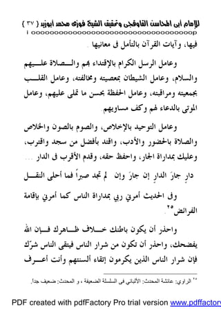 }}٣٧٣٧{{
iioooooooooooooooooooooooooooooooooooooooooooooooooooooooooooooooooooooopp
‫ﻓﻴﻬﺎ‬،‫ﻣﻌﺎﻧﻴﻬﺎ‬ ‫ﰱ‬ ‫ﺑﺎﻟﺘﺄﻣﻞ‬ ‫ﺍﻟﻘﺮﺁﻥ‬ ‫ﻭﺁﻳﺎﺕ‬.
‫ﻋﻠـﻴﻬﻢ‬ ‫ﻭﺍﻟـﺼﻼﺓ‬ ‫ﻢ‬ ‫ﺑﺎﻹﻗﺘﺪﺍﺀ‬ ‫ﺍﻟﻜﺮﺍﻡ‬ ‫ﺍﻟﺮﺳﻞ‬ ‫ﻭﻋﺎﻣﻞ‬
‫ﻭﳐﺎﻟﻔﺘﻪ‬ ‫ﲟﻌﺼﻴﺘﻪ‬ ‫ﺍﻟﺸﻴﻄﺎﻥ‬ ‫ﻭﻋﺎﻣﻞ‬ ،‫ﻭﺍﻟﺴﻼﻡ‬،‫ﺍﻟﻘﻠـﺐ‬ ‫ﻭﻋﺎﻣﻞ‬
‫ﻭﻣﺮﺍﻗﺒﺘﻪ‬ ‫ﲜﻤﻌﻴﺘﻪ‬،‫ﻋﻠﻴﻬﻢ‬ ‫ﲤﻠﻰ‬ ‫ﻣﺎ‬ ‫ﲝﺴﻦ‬ ‫ﺍﳊﻔﻈﺔ‬ ‫ﻭﻋﺎﻣﻞ‬،‫ﻭﻋﺎﻣﻞ‬
‫ﻣﺴﺎﻭﻳﻬﻢ‬ ‫ﻭﻛﻒ‬ ‫ﳍﻢ‬ ‫ﺑﺎﻟﺪﻋﺎﺀ‬ ‫ﺍﳌﻮﺗﻰ‬.
‫ﺑﺎﻹﺧﻼﺹ‬ ‫ﺍﻟﺘﻮﺣﻴﺪ‬ ‫ﻭﻋﺎﻣﻞ‬،‫ﺑ‬ ‫ﻭﺍﻟﺼﻮﻡ‬‫ﻭﺍﳋﻼﺹ‬ ‫ﺎﻟﺼﻮﻥ‬
‫ﻭﺍﻷﺩﺏ‬ ‫ﺑﺎﳊﻀﻮﺭ‬ ‫ﻭﺍﻟﺼﻼﺓ‬،‫ﻭﺍﻗﺘﺮﺏ‬ ‫ﺳﺠﺪ‬ ‫ﻣﻦ‬ ‫ﺑﺄﻓﻀﻞ‬ ‫ﻭﺍﻗﺘﺪ‬،
‫ﺍﳉﺎﺭ‬ ‫ﲟﺪﺍﺭﺍﺓ‬ ‫ﻭﻋﻠﻴﻚ‬،‫ﺣﻘﻪ‬ ‫ﻭﺍﺣﻔﻆ‬،‫ﺍﻟﺪﺍﺭ‬ ‫ﰱ‬ ‫ﺍﻷﻗﺮﺏ‬ ‫ﻭﻗﺪﻡ‬...
‫ﹴ‬‫ﺭ‬‫ﺩﺍ‬‫ﺭ‬‫ﺟﺎ‬‫ﹴ‬‫ﺭ‬‫ﺍﻟﺪﺍ‬‫ﺭ‬‫ﺟﺎ‬ ‫ﺇﻥ‬‫ﻭﺇﻥ‬‫ﺍﻟﻨﻘـﻞ‬ ‫ﺃﺣﻠﻰ‬ ‫ﻓﻤﺎ‬ ‫ﹰ‬‫ﺍ‬‫ﺻﱪ‬ ‫ﲡﺪ‬ ‫ﱂ‬
‫ﺑﺈﻗﺎﻣﺔ‬ ‫ﺃﻣﺮﱐ‬ ‫ﻛﻤﺎ‬ ‫ﺍﻟﻨﺎﺱ‬ ‫ﲟﺪﺍﺭﺍﺓ‬ ‫ﺭﰊ‬ ‫ﺃﻣﺮﱐ‬ ‫ﺍﳊﺪﻳﺚ‬ ‫ﻭﰱ‬
‫ﺍﻟﻔﺮﺍﺋﺾ‬٢٥
.
‫ﻳﻜﻮ‬ ‫ﺃﻥ‬ ‫ﻭﺍﺣﺬﺭ‬‫ﺍﷲ‬ ‫ﻓـﺈﻥ‬ ‫ﻇـﺎﻫﺮﻙ‬ ‫ﺧـﻼﻑ‬ ‫ﺑﺎﻃﻨﻚ‬ ‫ﻥ‬
‫ﻳﻔﻀﺤﻚ‬،‫ﻙ‬‫ﺮ‬‫ﺷ‬ ‫ﺍﻟﻨﺎﺱ‬ ‫ﻓﻴﺘﻘﻰ‬ ‫ﺍﻟﻨﺎﺱ‬ ‫ﺷﺮﺍﺭ‬ ‫ﻣﻦ‬ ‫ﺗﻜﻮﻥ‬ ‫ﺃﻥ‬ ‫ﻭﺍﺣﺬﺭ‬
‫ﺃﻋـﺮﻑ‬ ‫ﻭﺃﻧﺖ‬ ‫ﺃﻟﺴﻨﺘﻬﻢ‬ ‫ﺇﺗﻘﺎﺀ‬ ‫ﻳﻜﺮﻣﻮﻥ‬ ‫ﺍﻟﺬﻳﻦ‬ ‫ﺍﻟﻨﺎﺱ‬ ‫ﺷﺮﺍﺭ‬ ‫ﻓﺈﻥ‬
٢٥
‫اﻟﺮاوي‬:‫اﻟﻤﺤﺪث‬ ‫ﻋﺎﺋﺸﺔ‬:‫اﻷﻟﺒﺎﻧﻲ‬‫ﻓﻰ‬‫اﻟﻀﻌﯿﻔﺔ‬ ‫اﻟﺴﻠﺴﻠﺔ‬‫و‬ ،‫اﻟﻤﺤﺪث‬:ً‫ا‬‫ﺟﺪ‬ ‫ﺿﻌﯿﻒ‬.
PDF created with pdfFactory Pro trial version www.pdffactory
 