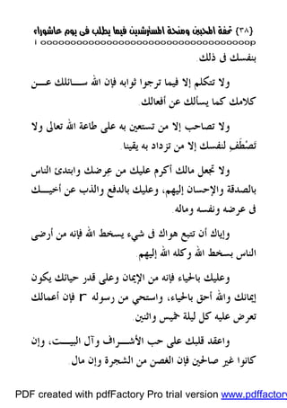 }}٣٨٣٨{{
iioooooooooooooooooooooooooooooooooooooooooooooooooooooooooooooooooooooopp
‫ﺫﻟﻚ‬ ‫ﰱ‬ ‫ﺑﻨﻔﺴﻚ‬.
‫ﻋـﻦ‬ ‫ﺳـﺎﺋﻠﻚ‬ ‫ﺍﷲ‬ ‫ﻓﺈﻥ‬ ‫ﺛﻮﺍﺑﻪ‬ ‫ﺗﺮﺟﻮﺍ‬ ‫ﻓﻴﻤﺎ‬ ‫ﺇﻻ‬ ‫ﺗﺘﻜﻠﻢ‬ ‫ﻭﻻ‬
‫ﺃﻓﻌﺎﻟﻚ‬ ‫ﻋﻦ‬ ‫ﻳﺴﺄﻟﻚ‬ ‫ﻛﻤﺎ‬ ‫ﻛﻼﻣﻚ‬.
‫ﻃﺎﻋ‬ ‫ﻋﻠﻰ‬ ‫ﺑﻪ‬ ‫ﺗﺴﺘﻌﲔ‬ ‫ﻣﻦ‬ ‫ﺇﻻ‬ ‫ﺗﺼﺎﺣﺐ‬ ‫ﻭﻻ‬‫ﻭﻻ‬ ‫ﺗﻌﺎﱃ‬ ‫ﺍﷲ‬ ‫ﺔ‬
‫ﻳﻘﻴﻨﺎ‬ ‫ﺑﻪ‬ ‫ﺗﺰﺩﺍﺩ‬ ‫ﻣﻦ‬ ‫ﺇﻻ‬ ‫ﻟﻨﻔﺴﻚ‬ ‫ﻒ‬‫ﹶ‬‫ﻄ‬‫ﺼ‬‫ﺗ‬.
‫ﺍﻟﻨﺎﺱ‬ ‫ﻭﺍﺑﺘﺪﺉ‬ ‫ﺮﺿﻚ‬‫ﻋ‬ ‫ﻣﻦ‬ ‫ﻋﻠﻴﻚ‬ ‫ﺃﻛﺮﻡ‬ ‫ﻣﺎﻟﻚ‬ ‫ﲡﻌﻞ‬ ‫ﻭﻻ‬
‫ﺇﻟﻴﻬﻢ‬ ‫ﻭﺍﻹﺣﺴﺎﻥ‬ ‫ﺑﺎﻟﺼﺪﻗﺔ‬،‫ﺃﺧﻴـﻚ‬ ‫ﻋﻦ‬ ‫ﻭﺍﻟﺬﺏ‬ ‫ﺑﺎﻟﺪﻓﻊ‬ ‫ﻭﻋﻠﻴﻚ‬
‫ﻭﻣﺎﻟﻪ‬ ‫ﻭﻧﻔﺴﻪ‬ ‫ﻋﺮﺿﻪ‬ ‫ﰱ‬.
‫ﺃﺭﺿﻰ‬ ‫ﻣﻦ‬ ‫ﻓﺈﻧﻪ‬ ‫ﺍﷲ‬ ‫ﻳﺴﺨﻂ‬ ‫ﺷﻲﺀ‬ ‫ﰱ‬ ‫ﻫﻮﺍﻙ‬ ‫ﺗﺘﺒﻊ‬ ‫ﺃﻥ‬ ‫ﻭﺇﻳﺎﻙ‬
‫ﺇﻟﻴﻬﻢ‬ ‫ﺍﷲ‬ ‫ﻭﻛﻠﻪ‬ ‫ﺍﷲ‬ ‫ﺑﺴﺨﻂ‬ ‫ﺍﻟﻨﺎﺱ‬.
‫ﻭ‬‫ﻳﻜﻮﻥ‬ ‫ﺣﻴﺎﺋﻚ‬ ‫ﻗﺪﺭ‬ ‫ﻭﻋﻠﻰ‬ ‫ﺍﻹﳝﺎﻥ‬ ‫ﻣﻦ‬ ‫ﻓﺈﻧﻪ‬ ‫ﺑﺎﳊﻴﺎﺀ‬ ‫ﻋﻠﻴﻚ‬
‫ﺑﺎﳊﻴﺎﺀ‬ ‫ﺃﺣﻖ‬ ‫ﻭﺍﷲ‬ ‫ﺇﳝﺎﻧﻚ‬،‫ﺭﺳﻮﻟﻪ‬ ‫ﻣﻦ‬ ‫ﻭﺍﺳﺘﺤﻲ‬r‫ﺃﻋﻤﺎﻟﻚ‬ ‫ﻓﺈﻥ‬
‫ﻭﺍﺛﻨﲔ‬ ‫ﲬﻴﺲ‬ ‫ﻟﻴﻠﺔ‬ ‫ﻛﻞ‬ ‫ﻋﻠﻴﻪ‬ ‫ﺗﻌﺮﺽ‬.
‫ﻭﺍﻋﻘ‬،‫ﺍﻟﺒﻴـﺖ‬ ‫ﻭﺁﻝ‬ ‫ﺍﻷﺷـﺮﺍﻑ‬ ‫ﺣﺐ‬ ‫ﻋﻠﻰ‬ ‫ﻗﻠﺒﻚ‬ ‫ﺪ‬‫ﻭﺇﻥ‬
‫ﻣﺎﻝ‬ ‫ﻭﺇﻥ‬ ‫ﺍﻟﺸﺠﺮﺓ‬ ‫ﻣﻦ‬ ‫ﺍﻟﻐﺼﻦ‬ ‫ﻓﺈﻥ‬ ‫ﺻﺎﳊﲔ‬ ‫ﻏﲑ‬ ‫ﻛﺎﻧﻮﺍ‬.
PDF created with pdfFactory Pro trial version www.pdffactory
 