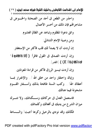 }}٣٩٣٩{{
iioooooooooooooooooooooooooooooooooooooooooooooooooooooooooooooooooooooopp
‫ﻭ‬ ‫ﺍﻟﺼﺤﺎﺑﺔ‬ ‫ﻣﻦ‬ ‫ﺃﺣﺪ‬ ‫ﰱ‬ ‫ﺍﻟﻄﻌﻦ‬ ‫ﻣﻦ‬ ‫ﻭﺍﺣﺬﺭ‬‫ﰱ‬ ‫ﺍﳋـﻮﺽ‬
‫ﻢ‬‫ﻣﺸﺎﺟﺮﺍ‬‫ﺍﻷﻋﻤﺎﻝ‬ ‫ﺃﺧﺴﺮ‬ ‫ﻣﻦ‬ ‫ﺫﻟﻚ‬ ‫ﻓﺈﻥ‬.
‫ﺍﻟﻐﺸﻮﻡ‬ ‫ﺍﻟﻈﺎﱂ‬ ‫ﻋﻦ‬ ‫ﻭﺗﺒﺎﻋﺪ‬ ‫ﺍﳌﻈﻠﻮﻡ‬ ‫ﺩﻋﻮﺓ‬ ‫ﻭﺍﺗﻖ‬.
‫ﺍﻟﺸﺎﺫﱄ‬ ‫ﺍﻹﻣﺎﻡ‬ ‫ﻭﺻﻴﺔ‬ ‫ﻭﻣﻦ‬:
‫ﺍﻹﺳﺘﻐﻔﺎﺭ‬ ‫ﻣﻦ‬ ‫ﻓﺄﻛﺜﺮ‬ ‫ﻗﻠﺐ‬ ‫ﻟﻚ‬ ‫ﻳﺼﺪﺃ‬ ‫ﻻ‬ ‫ﺃﻥ‬ ‫ﺃﺭﺩﺕ‬ ‫ﺇﻥ‬.
‫ﻓﺎﻗﺮﺃ‬ ‫ﺍﻟﻘﻮﻝ‬ ‫ﰱ‬ ‫ﺍﻟﺼﺪﻕ‬ ‫ﺃﺭﺩﺕ‬ ‫ﻭﺇﻥ‬:}!$¯RÎ)çm»oYø9t“Rr&’Îû
Ï's#ø‹s9Í‘ô‰s)ø9$#ÇÊÈ{]‫ﺍﻟﻘﺪﺭ‬[.
‫ﺃﺭ‬ ‫ﻭﺇﻥ‬‫ﺍﳌﻌﻮﺫﺗﲔ‬ ‫ﻗﺮﺍﺀﺓ‬ ‫ﻣﻦ‬ ‫ﻓﺄﻛﺜﺮ‬ ‫ﺍﻟﺮﺯﻕ‬ ‫ﺗﻴﺴﲑ‬ ‫ﺩﺕ‬.
‫ﺧﻠ‬ ‫ﻣﻦ‬ ‫ﻭﺍﺣﺪ‬ ‫ﻭﺍﺣﺘﻘﺎﺭ‬ ‫ﻭﺇﻳﺎﻙ‬‫ﺍﷲ‬ ‫ﻖ‬..!‫ﲟـﺎ‬ ‫ﻭﺍﻹﻏﺘﺮﺍﺭ‬
‫ﺍﷲ‬ ‫ﺃﻋﻄﺎﻙ‬!..‫ﺍﻟﻘـﻮﻡ‬ ‫ﻭﺃﺳـﻔﺎﺭ‬ ‫ﺑﺬﻟﻚ‬ ‫ﻃﺎﻓﺤﺔ‬ ‫ﺍﻟﺴﻨﺔ‬ ‫ﻭﻛﺘﺐ‬
‫ﻫﻨﺎﻟﻚ‬ ‫ﻓﻴﻤﺎ‬ ‫ﻣﺸﺤﻮﻧﺔ‬.
‫ﻭﺳـﻜﻨﺎﺗﻚ‬ ‫ﺣﺮﻛﺎﺗﻚ‬ ‫ﰱ‬ ‫ﺍﻟﻌﺪﻝ‬ ‫ﻓﺎﺳﺘﻌﻤﻞ‬،‫ﺗﺘـﺮﻙ‬ ‫ﻭﻻ‬
‫ﻭﻛﻠﻤﺎﺗﻚ‬ ‫ﺃﻓﻌﺎﻟﻚ‬ ‫ﰱ‬ ‫ﻳﺪﻳﻚ‬ ‫ﻣﻦ‬ ‫ﺍﻟﺸﺮﻉ‬ ‫ﻣﻴﺰﺍﻥ‬.
‫ﺑ‬ ‫ﻧﻮﺩﻱ‬ ‫ﻭﻗﺪ‬ ‫ﻓﻜﺄﻧﻚ‬‫ﺃﺟﺒﺖ‬ ‫ﻭﻛﺮﻫﺎ‬ ‫ﺎﻟﺮﺣﻴﻞ‬!‫ﻭﺍﻟـﺴﺎﻋﺔ‬
PDF created with pdfFactory Pro trial version www.pdffactory
 