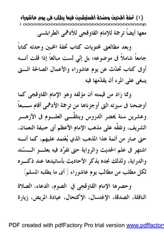 }}٤٤{{
iioooooooooooooooooooooooooooooooooooooooooooooooooooooooooooooooooooooopp
‫ﺍﻟﻄﺮﺍﺑﻠﺴﻰ‬ ‫ﻟﻸﺩﳘﻰ‬ ‫ﺍﻟﻘﺎﻭﻗﺠﻰ‬ ‫ﻟﻺﻣﺎﻡ‬ ‫ﺗﺮﲨﺔ‬ ‫ﹰ‬‫ﺎ‬‫ﺃﻳﻀ‬ ‫ﻣﻌﻬﺎ‬.
‫ﹰ‬‫ﺎ‬‫ﻛﺘﺎﺑ‬ ‫ﻭﺟﺪﺗﻪ‬ ‫ﺍﶈﺒﲔ‬ ‫ﲢﻔﺔ‬ ‫ﻛﺘﺎﺏ‬ ‫ﶈﺘﻮﻳﺎﺕ‬ ‫ﻣﻄﺎﻟﻌﱴ‬ ‫ﻭﺑﻌﺪ‬
‫ﻣ‬ ‫ﰱ‬ ‫ﹰ‬‫ﻼ‬‫ﺷﺎﻣ‬ ‫ﹰ‬‫ﺎ‬‫ﺟﺎﻣﻌ‬‫ﹰ‬‫ﺎ‬‫ﻣﺒﺎﻟﻐ‬ ‫ﻟﺴﺖ‬ ‫ﻲ‬‫ﻧ‬‫ﺇ‬ ‫ﺑﻞ‬ ‫ﻮﺿﻮﻋﻪ؛‬‫ﺃﻧـﻪ‬ ‫ﻗﻠﺖ‬ ‫ﺇﺫﺍ‬
‫ﺍﻟـﱴ‬ ‫ﺍﻟﺼﺎﳊﺔ‬ ‫ﻭﺍﻷﻋﻤﺎﻝ‬ ‫ﻋﺎﺷﻮﺭﺍﺀ‬ ‫ﻳﻮﻡ‬ ‫ﻋﻦ‬ ‫ﺙ‬‫ﺪ‬‫ﲢ‬ ‫ﻛﺘﺎﺏ‬ ‫ﺃﻭﰱ‬
‫ﻓﻴﻪ‬ ‫ﻣﻬﺎ‬‫ﺪ‬‫ﻳﻘ‬ ‫ﺃﻥ‬ ‫ﺍﳌﺮﺀ‬ ‫ﻋﻠﻰ‬ ‫ﻳﻨﺒﻐﻰ‬.
‫ﻛﻤﺎ‬ ‫ﺍﻟﻘﺎﻭﻗﺠﻰ‬ ‫ﺍﻹﻣﺎﻡ‬ ‫ﻭﻫﻮ‬ ‫ﻣﺆﻟﻔﻪ‬ ‫ﺃﻥ‬ ‫ﻗﻴﻤﺘﻪ‬ ‫ﻣﻦ‬ ‫ﺯﺍﺩ‬ ‫ﻭﳑﺎ‬
‫ﹰ‬‫ﺎ‬‫ﺳـﺒﻌ‬ ‫ﺃﻗﺎﻡ‬ ‫ﺍﻷﺩﳘﻰ‬ ‫ﺗﺮﲨﺔ‬ ‫ﻣﻦ‬ ‫ﺃﻭﺟﺰﻧﺎﻫﺎ‬ ‫ﺍﻟﱴ‬ ‫ﺳﲑﺗﻪ‬ ‫ﰱ‬ ‫ﺃﻭﺿﺤﻨﺎ‬
‫ﺍﻟﺪﺭﻭﺱ‬ ‫ﳛﻀﺮ‬ ‫ﺳﻨﺔ‬ ‫ﻭﻋﺸﺮﻳﻦ‬‫ﱠـ‬‫ﻘ‬‫ﻭﻳﺘﻠ‬‫ﺍﻷﺯﻫـﺮ‬ ‫ﰱ‬ ‫ﺍﻟﻌﻠـﻮﻡ‬ ‫ﻰ‬
‫ﱠ‬‫ﻘ‬‫ﻭﺗﻔ‬ ،‫ﺍﻟﺸﺮﻳﻒ‬،‫ﺍﻟﻨﻌﻤﺎﻥ‬ ‫ﺣﻨﻴﻔﺔ‬ ‫ﺃﰉ‬ ‫ﺍﻷﻋﻈﻢ‬ ‫ﺍﻹﻣﺎﻡ‬ ‫ﻣﺬﻫﺐ‬ ‫ﻋﻠﻰ‬ ‫ﻪ‬
‫ﺃﻧـﻪ‬ ‫ﻛﻤﺎ‬ ،‫ﻋﻠﻴﻬﻢ‬ ‫ﺘﻤﺪ‬‫ﻌ‬‫ﻳ‬ ‫ﺍﻟﺬﻱ‬ ‫ﺍﳌﺬﻫﺐ‬ ‫ﻫﺬﺍ‬ ‫ﺃﺋﻤﺔ‬ ‫ﻣﻦ‬ ‫ﺻﺎﺭ‬ ‫ﺣﱴ‬
‫ﺮ‬‫ﺗﻔ‬ ‫ﺣﱴ‬ ‫ﻭﺍﻟﺮﻭﺍﻳﺔ‬ ‫ﺍﳊﺪﻳﺚ‬ ‫ﻋﻠﻢ‬ ‫ﰱ‬ ‫ﺍﺷﺘﻬﺮ‬‫ﻨﺪ‬‫ﺴ‬‫ﺍﻟـ‬ ‫ﺑﻌﻠـﻮ‬ ‫ﻓﻴﻪ‬ ‫ﺩ‬
،‫ﻭﺍﻟﺪﺭﺍﻳﺔ‬‫ﺫﻛـﺮﻩ‬ ‫ﻋﻨﺪ‬ ‫ﺑﺄﺳﺎﻧﻴﺪﻫﺎ‬ ‫ﺍﻷﺣﺎﺩﻳﺚ‬ ‫ﻳﺬﻛﺮ‬ ‫ﳒﺪﻩ‬ ‫ﻭﻟﺬﻟﻚ‬
‫ﻣﻄﻠ‬ ‫ﻟﻜﻞ‬‫ﻋﺎﺷﻮﺭﺍﺀ‬ ‫ﻳﻮﻡ‬ ‫ﻣﻄﺎﻟﺐ‬ ‫ﻣﻦ‬ ‫ﺐ‬)‫ﺍﳌﺴﻠﻢ‬ ‫ﻳﻄﻠﺒﻪ‬ ‫ﻣﺎ‬ ‫ﺃﻯ‬(.
‫ﺍﻟﻘﺎ‬ ‫ﺍﻹﻣﺎﻡ‬ ‫ﻭﺣﺼﺮﻫﺎ‬‫ﻭﻗﺠﻰ‬‫ﰲ‬:‫ﺍﻟﺼﻼﺓ‬ ،‫ﺍﻟﺪﻋﺎﺀ‬ ،‫ﺍﻟﺼﻮﻡ‬
،‫ﺍﳌﺮﻳﺾ‬ ‫ﻋﻴﺎﺩﺓ‬ ،‫ﺍﻹﻛﺘﺤﺎﻝ‬ ،‫ﺍﻹﻏﺘﺴﺎﻝ‬ ،‫ﺍﻟﺼﺪﻗﺔ‬ ،‫ﺍﻟﻨﺎﻓﻠﺔ‬‫ﺯﻳﺎﺭﺓ‬
PDF created with pdfFactory Pro trial version www.pdffactory
 