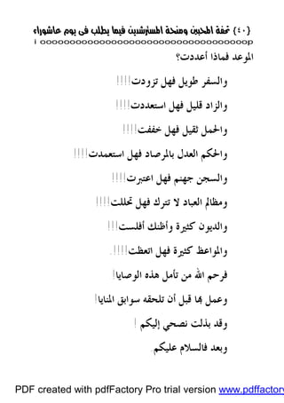 }}٤٠٤٠{{
iioooooooooooooooooooooooooooooooooooooooooooooooooooooooooooooooooooooopp
‫ﺃﻋﺪﺩﺕ‬ ‫ﻓﻤﺎﺫﺍ‬ ‫ﺍﳌﻮﻋﺪ‬‫؟‬
‫ﺗﺰﻭﺩﺕ‬ ‫ﻓﻬﻞ‬ ‫ﻃﻮﻳﻞ‬ ‫ﻭﺍﻟﺴﻔﺮ‬!!!!
‫ﺍﺳﺘﻌﺪﺩﺕ‬ ‫ﻓﻬﻞ‬ ‫ﻗﻠﻴﻞ‬ ‫ﻭﺍﻟﺰﺍﺩ‬!!!!
‫ﺧﻔﻔﺖ‬ ‫ﻓﻬﻞ‬ ‫ﺛﻘﻴﻞ‬ ‫ﻭﺍﳊﻤﻞ‬!!!!
‫ﺍﺳﺘﻌﻤﺪﺕ‬ ‫ﻓﻬﻞ‬ ‫ﺑﺎﳌﺮﺻﺎﺩ‬ ‫ﺍﻟﻌﺪﻝ‬ ‫ﻭﺍﳊﻜﻢ‬!!!!
‫ﺍﻋﺘﱪﺕ‬ ‫ﻓﻬﻞ‬ ‫ﺟﻬﻨﻢ‬ ‫ﻭﺍﻟﺴﺠﻦ‬!!!!
‫ﲢﻠﻠﺖ‬ ‫ﻓﻬﻞ‬ ‫ﺗﺘﺮﻙ‬ ‫ﻻ‬ ‫ﺍﻟﻌﺒﺎﺩ‬ ‫ﻭﻣﻈﺎﱂ‬!!!!
‫ﺃﻓﻠﺴﺖ‬ ‫ﻭﺃﻇﻨﻚ‬ ‫ﻛﺜﲑﺓ‬ ‫ﻭﺍﻟﺪﻳﻮﻥ‬!!!
‫ﺍﺗﻌﻈﺖ‬ ‫ﻓﻬﻞ‬ ‫ﻛﺜﲑﺓ‬ ‫ﻭﺍﳌﻮﺍﻋﻆ‬!!!!.
‫ﺍﻟﻮﺻﺎﻳﺎ‬ ‫ﻫﺬﻩ‬ ‫ﺗﺄﻣﻞ‬ ‫ﻣﻦ‬ ‫ﺍﷲ‬ ‫ﻓﺮﺣﻢ‬!
‫ﺍﳌﻨﺎﻳﺎ‬ ‫ﺳﻮﺍﺑﻖ‬ ‫ﺗﻠﺤﻘﻪ‬ ‫ﺃﻥ‬ ‫ﻗﺒﻞ‬ ‫ﺎ‬ ‫ﻭﻋﻤﻞ‬!
‫ﺇﻟﻴﻜﻢ‬ ‫ﻧﺼﺤﻲ‬ ‫ﺑﺬﻟﺖ‬ ‫ﻭﻗﺪ‬!
‫ﻋﻠﻴﻜﻢ‬ ‫ﻓﺎﻟﺴﻼﻡ‬ ‫ﻭﺑﻌﺪ‬.
PDF created with pdfFactory Pro trial version www.pdffactory
 