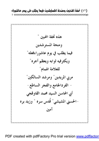 }}٤٢٤٢{{
iioooooooooooooooooooooooooooooooooooooooooooooooooooooooooooooooooooooopp
‫ﺍﶈﺒﲔ‬ ‫ﲢﻔﺔ‬ ‫ﻫﺬﻩ‬*
‫ﺍ‬ ‫ﻭﻣﻨﺤﺔ‬‫ﳌﺴﺘﺮﺷﺪﻳﻦ‬
‫ﻋﺎﺷﻮﺭﺍﺀﻓﻌﻠﻪ‬ ‫ﻳﻮﻡ‬ ‫ﰲ‬ ‫ﻳﻄﻠﺐ‬ ‫ﻓﻴﻤﺎ‬*
‫ﺃﺟﺮﻩ‬ ‫ﻭﻳﻌﻈﻢ‬ ‫ﺛﻮﺍﺑﻪ‬ ‫ﻭﻳﻜﺜﺮﻓﻴﻪ‬*
‫ﺍﳍﻤﺎﻡ‬ ‫ﻟﻠﻌﻼﻣﺔ‬*
‫ﺍﳌﺮﻳﺪﻳﻦ‬ ‫ﻣﺮﰊ‬*‫ﺍﻟﺴﺎﻟﻜﲔ‬ ‫ﻭﻣﺮﺷﺪ‬*
-‫ﺍﻟﺴﺎﻃﻊ‬ ‫ﻭﺍﻟﻔﺠﺮ‬ ‫ﺍﻟﻔﺮﺩﺍﳉﺎﻣﻊ‬-
‫ﺍﻟﻘﺎﻭﻗﺠﻲ‬ ‫ﳏﻤﺪ‬ ‫ﺍﻟﺴﻴﺪ‬ ‫ﺍﶈﺎﺳﻦ‬ ‫ﺃﰊ‬
-‫ﺍﳌﺸﻴﺸﻲ‬ ‫ﺍﳊﺴﲏ‬*‫ﹸ‬‫ﻗ‬‫ﺳﺮﻩ‬ ‫ﺪﺱ‬*‫ﺑﺮﻩ‬ ‫ﻭﺯﻳﺪ‬
‫ﺁﻣﲔ‬
PDF created with pdfFactory Pro trial version www.pdffactory
 