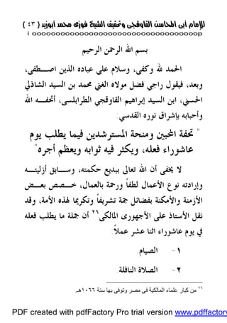 }}٤٣٤٣{{
iioooooooooooooooooooooooooooooooooooooooooooooooooooooooooooooooooooooopp
‫ﺍﻟﺮﺣﻴﻢ‬ ‫ﺍﻟﺮﲪﻦ‬ ‫ﺍﷲ‬ ‫ﺑﺴﻢ‬
‫ﻭﻛﻔ‬ ‫ﷲ‬ ‫ﺍﳊﻤﺪ‬،‫ﻰ‬،‫ﺍﺻـﻄﻔﻰ‬ ‫ﺍﻟﺬﻳﻦ‬ ‫ﻋﺒﺎﺩﻩ‬ ‫ﻋﻠﻰ‬ ‫ﻭﺳﻼﻡ‬
‫ﺍﻟﺸﺎﺫﱄ‬ ‫ﺍﻟﺴﻴﺪ‬ ‫ﺑﻦ‬ ‫ﳏﻤﺪ‬ ‫ﺍﻟﻐﲏ‬ ‫ﻣﻮﻻﻩ‬ ‫ﻓﻀﻞ‬ ‫ﺭﺍﺟﻲ‬ ‫ﻓﻴﻘﻮﻝ‬ ،‫ﻭﺑﻌﺪ‬
‫ﺍﻟﻘﺎﻭﻗﺠﻲ‬ ‫ﺇﺑﺮﺍﻫﻴﻢ‬ ‫ﺍﻟﺴﻴﺪ‬ ‫ﺍﺑﻦ‬ ،‫ﺍﳊﺴﲏ‬‫ﺍﻟﻄﺮﺍﺑﻠﺴﻰ‬‫ﺍﷲ‬ ‫ﺃﲢﻔـﻪ‬ ،
‫ﺍﻟﻘﺪﺳﻲ‬ ‫ﻧﻮﺭﻩ‬ ‫ﺑﺈﺷﺮﺍﻕ‬ ‫ﻭﺃﺣﺒﺎﺑﻪ‬:
"‫ﺍﶈﺒﲔ‬ ‫ﲢﻔﺔ‬‫ﻳﻮﻡ‬ ‫ﻳﻄﻠﺐ‬ ‫ﻓﻴﻤﺎ‬ ‫ﺍﳌﺴﺘﺮﺷﺪﻳﻦ‬ ‫ﻭﻣﻨﺤﺔ‬
‫ﺃﺟ‬ ‫ﻭﻳﻌﻈﻢ‬ ‫ﺛﻮﺍﺑﻪ‬ ‫ﻓﻴﻪ‬ ‫ﻭﻳﻜﺜﺮ‬ ،‫ﻓﻌﻠﻪ‬ ‫ﻋﺎﺷﻮﺭﺍﺀ‬‫ﺮﻩ‬"
‫ﳜﻔﻰ‬ ‫ﻻ‬‫ﺃﺯﻟﻴﺘـﻪ‬ ‫ﻭﺳـﺎﺑﻖ‬ ،‫ﺣﻜﻤﺘﻪ‬ ‫ﺑﺒﺪﻳﻊ‬ ‫ﺗﻌﺎﱃ‬ ‫ﺍﷲ‬ ‫ﺃﻥ‬
‫ﻧﻮ‬ ‫ﻭﺇﺭﺍﺩﺗﻪ‬،‫ﺑﺎﻟﻌﻤﺎﻝ‬ ‫ﻭﺭﲪﺔ‬ ‫ﹰ‬‫ﺎ‬‫ﻟﻄﻔ‬ ‫ﺍﻷﻋﻤﺎﻝ‬ ‫ﻉ‬‫ﺑﻌـﺾ‬ ‫ﺧـﺼﺺ‬
‫ﳍﺬﻩ‬ ‫ﻭﺗﻜﺮﳝﺎ‬ ‫ﹰ‬‫ﺎ‬‫ﺗﺸﺮﻳﻔ‬ ‫ﲨﺔ‬ ‫ﺑﻔﻀﺎﺋﻞ‬ ‫ﻭﺍﻷﻣﻜﻨﺔ‬ ‫ﺍﻷﺯﻣﻨﺔ‬‫ﺍﻷﻣﺔ‬،‫ﻭﻗﺪ‬
‫ﺍﳌﺎﻟﻜﻰ‬ ‫ﺍﻷﺟﻬﻮﺭﻯ‬ ‫ﻋﻠﻰ‬ ‫ﺍﻷﺳﺘﺎﺫ‬ ‫ﻧﻘﻞ‬٢٦
‫ﻓﻌﻠﻪ‬ ‫ﻳﻄﻠﺐ‬ ‫ﻣﺎ‬ ‫ﲨﻠﺔ‬ ‫ﺃﻥ‬
‫ﹰ‬‫ﻼ‬‫ﻋﻤ‬ ‫ﻋﺸﺮ‬ ‫ﺍﺛﻨﺎ‬ ‫ﻋﺎﺷﻮﺭﺍﺀ‬ ‫ﻳﻮﻡ‬ ‫ﰲ‬:
١-‫ﺍﻟﺼﻴﺎﻡ‬.
٢-‫ﺍ‬‫ﺍﻟﻨﺎﻓﻠﺔ‬ ‫ﻟﺼﻼﺓ‬.
٢٦
‫ﺑ‬ ‫وﺗﻮﻓﻰ‬ ‫ﻣﺼﺮ‬ ‫ﻓﻰ‬ ‫اﻟﻤﺎﻟﻜﯿﺔ‬ ‫ﻋﻠﻤﺎء‬ ‫ﻛﺒﺎر‬ ‫ﻣﻦ‬‫ﺳﻨﺔ‬ ‫ﮭﺎ‬١٠٦٦‫ھـ‬.
PDF created with pdfFactory Pro trial version www.pdffactory
 