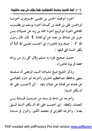 }}٤٦٤٦{{
iioooooooooooooooooooooooooooooooooooooooooooooooooooooooooooooooooooooopp
‫ﺃﺧﱪﻧـﺎ‬ ‫ﺍﳉـﻮﻫﺮﻯ‬ ‫ﻋﻠـﻰ‬ ‫ﺑﻦ‬ ‫ﺍﳊﺴﻦ‬ ‫ﺃﺑﻮﳏﻤﺪ‬ ‫ﺃﺧﱪﻧﺎ‬
‫ﻳﻌﻘـﻮﺏ‬ ‫ﺑﻦ‬ ‫ﻳﻮﺳﻒ‬ ‫ﺃﺧﱪﻧﺎ‬ ‫ﻛﻴﺴﺎﻥ‬ ‫ﺑﻦ‬ ‫ﳏﻤﺪ‬ ‫ﺑﻦ‬ ‫ﻋﻠﻰ‬ ‫ﺃﺑﻮﺍﳊﺴﻦ‬
‫ﺑـﻦ‬ ‫ﻏـﻴﻼﻥ‬ ‫ﻋﻦ‬ ‫ﺯﻳﺪ‬ ‫ﺑﻦ‬ ‫ﲪﺎﺩ‬ ‫ﺃﺧﱪﻧﺎ‬ ‫ﺃﺑﻮﺍﻟﺮﺑﻴﻊ‬ ‫ﺃﺧﱪﻧﺎ‬ ‫ﺍﻟﻘﺎﺿﻲ‬
‫ﻗﺘﺎﺩﺓ‬ ‫ﺃﰉ‬ ‫ﻋﻦ‬ ‫ﻣﻌﺒﺪ‬ ‫ﺑﻦ‬ ‫ﻋﺒﺪﺍﷲ‬ ‫ﻋﻦ‬ ‫ﺟﺮﻳﺮ‬t.‫ﻗﺎﻝ‬:‫ﺭﺳﻮﻝ‬ ‫ﻗﺎﻝ‬
‫ﺍﷲ‬r:}‫ﺻﻴﺎ‬‫ﺍﷲ‬ ‫ﻋﻠـﻰ‬ ‫ﺃﺣﺘﺴﺐ‬ ‫ﺇﱐ‬ ‫ﻋﺎﺷﻮﺭﺍﺀ‬ ‫ﻳﻮﻡ‬ ‫ﻡ‬U‫ﺃﻥ‬
‫ﻗﺒﻠﻬﺎ‬ ‫ﺍﻟﱴ‬ ‫ﺍﻟﺴﻨﺔ‬ ‫ﻳﻜﻔﺮ‬{.
‫ﺭﻭﺍﺗﻪ‬ ‫ﻣﻦ‬ ‫ﺭﺍﻭ‬ ‫ﻛﻞ‬ ‫ﻭﻗﺎﻝ‬ ‫ﻣﺴﻠﻢ‬ ‫ﺑﻪ‬ ‫ﺗﻔﺮﺩ‬ ‫ﺻﺤﻴﺢ‬ ‫ﺣﺪﻳﺚ‬
‫ﻋﺎﺷﻮﺭﺍﺀ‬ ‫ﻳﻮﻡ‬ ‫ﰱ‬ ‫ﲰﻌﺘﻪ‬.
‫ﺍﳌ‬ ‫ﺍﻟﺴﻴﺪ‬ ‫ﻣﺸﻴﺎﺧﻨﺎ‬ ‫ﺷﻴﺦ‬ ‫ﺍﻟﺸﻴﺦ‬ ‫ﻭﺫﻛﺮ‬‫ﺮ‬‫ﺗﺴﻠﺴﻠﻪ‬ ‫ﺃﻥ‬ ‫ﺗﻀﻰ‬
‫ﺍﻟﻄﻴﺎﻟﺴﻲ‬ ‫ﺩﺍﻭﺩ‬ ‫ﺃﺑﻮ‬ ‫ﻭﺃﺧﺮﺟﻪ‬ ‫ﺍﳌﻨﺬﺭﻯ‬ ‫ﻋﺒﺪﺍﻟﻌﻈﻴﻢ‬ ‫ﺑﺎﳊﺎﻓﻆ‬ ‫ﻳﻨﺘﻬﻰ‬
‫ﻏﻴ‬ ‫ﻋﻦ‬ ‫ﻗﺘﺎﺩﺓ‬ ‫ﻋﻦ‬ ‫ﻫﺸﺎﻡ‬ ‫ﻋﻦ‬‫ﻭﻓﻴﻪ‬ ‫ﻼﻥ‬:}‫ﺍﷲ‬ ‫ﻋﻠﻰ‬ ‫ﻷﺣﺘﺴﺐ‬ ‫ﺃﱏ‬
‫ﺍﻟﺴﻨﺔ‬ ‫ﻳﻜﻔﺮ‬ ‫ﺃﻥ‬{.
‫ﺑـﻦ‬ ‫ﻗﺘـﺎﺩﺓ‬ ‫ﺣـﺪﻳﺚ‬ ‫ﻣﻦ‬ ‫ﺳﻨﻨﻪ‬ ‫ﰱ‬ ‫ﻣﺎﺟﺔ‬ ‫ﺍﺑﻦ‬ ‫ﻭﺃﺧﺮﺟﻪ‬
‫ﻭﻟﻔﻈﻪ‬ ،‫ﺍﻟﻨﻌﻤﺎﻥ‬:}‫ﺍﻟـﱴ‬ ‫ﺍﻟﺴﻨﺔ‬ ‫ﻳﻜﻔﺮ‬ ‫ﺃﻥ‬ ‫ﺍﷲ‬ ‫ﻋﻠﻰ‬ ‫ﺃﺣﺘﺴﺐ‬ ‫ﺇﱏ‬
‫ﺑﻌﺪﻩ‬{‫ﻣﺴﻨﺪﻩ‬ ‫ﰱ‬ ‫ﻭﺍﻟﺒﺰﺍﺭ‬ ،‫ﺍﻟﻜﺒﲑ‬ ‫ﻣﻌﺠﻤﻪ‬ ‫ﰱ‬ ‫ﺍﻟﻄﱪﺍﱐ‬ ‫ﻭﺃﺧﺮﺟﻪ‬ ،
PDF created with pdfFactory Pro trial version www.pdffactory
 