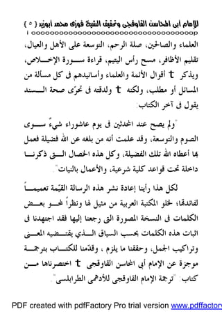 }}٥٥{{
iioooooooooooooooooooooooooooooooooooooooooooooooooooooooooooooooooooooopp
،‫ﻭﺍﻟﻌﻴﺎﻝ‬ ‫ﺍﻷﻫﻞ‬ ‫ﻋﻠﻰ‬ ‫ﺍﻟﺘﻮﺳﻌﺔ‬ ،‫ﺍﻟﺮﺣﻢ‬ ‫ﺻﻠﺔ‬ ،‫ﻭﺍﻟﺼﺎﳊﲔ‬ ‫ﺍﻟﻌﻠﻤﺎﺀ‬
‫ﻣﺴﺢ‬ ،‫ﺍﻷﻇﺎﻓﺮ‬ ‫ﺗﻘﻠﻴﻢ‬‫ﺍﻹﺧـ‬ ‫ﺳـﻮﺭﺓ‬ ‫ﻗﺮﺍﺀﺓ‬ ،‫ﺍﻟﻴﺘﻴﻢ‬ ‫ﺭﺃﺱ‬،‫ﻼﺹ‬
‫ﻭﻳﺬﻛﺮ‬t‫ﻭﺃﺳﺎﻧﻴﺪﻫ‬ ‫ﻭﺍﻟﻌﻠﻤﺎﺀ‬ ‫ﺍﻷﺋﻤﺔ‬ ‫ﺃﻗﻮﺍﻝ‬‫ﻣﺴﺄﻟﺔ‬ ‫ﻛﻞ‬ ‫ﰱ‬ ‫ﻢ‬‫ﻣﻦ‬
،‫ﻣﻄﻠﺐ‬ ‫ﺃﻭ‬ ‫ﺍﳌﺴﺎﺋﻞ‬‫ﻭﻟﻜﻨﻪ‬t‫ﻭ‬‫ﺮ‬‫ﲢ‬ ‫ﰱ‬ ‫ﻟﺪﻗﺘﻪ‬‫ﺍﻟـﺴﻨﺪ‬ ‫ﺻﺤﺔ‬ ‫ﻯ‬
‫ﺍﻟﻜﺘﺎﺏ‬ ‫ﺁﺧﺮ‬ ‫ﰱ‬ ‫ﻳﻘﻮﻝ‬:
"ٌ‫ﺀ‬‫ﺷﻲ‬ ‫ﻋﺎﺷﻮﺭﺍﺀ‬ ‫ﻳﻮﻡ‬ ‫ﰱ‬ ‫ﺍﶈﺪﺛﲔ‬ ‫ﻋﻨﺪ‬ ‫ﻳﺼﺢ‬ ‫ﻭﱂ‬‫ﺳـﻮﻯ‬
‫ﻓﻀﻴﻠﺔ‬ ‫ﺍﷲ‬ ‫ﻋﻦ‬ ‫ﺑﻠﻐﻪ‬ ‫ﻣﻦ‬ ‫ﺃﻧﻪ‬ ‫ﻋﻠﻤﺖ‬ ‫ﻭﻗﺪ‬ ،‫ﻭﺍﻟﺘﻮﺳﻌﺔ‬ ‫ﺍﻟﺼﻮﻡ‬‫ﻓ‬‫ﻌﻤﻞ‬
‫ﺍﻟﻔﻀ‬ ‫ﺗﻠﻚ‬ ‫ﺍﷲ‬ ‫ﺃﻋﻄﺎﻩ‬ ‫ﺎ‬‫ﺫﻛﺮﻧـﺎ‬ ‫ﺍﻟـﱴ‬ ‫ﺍﳋﺼﺎﻝ‬ ‫ﻫﺬﻩ‬ ‫ﻭﻛﻞ‬ ،‫ﻴﻠﺔ‬
‫ﺑﺎﻟﻨﻴﺎﺕ‬ ‫ﻭﺍﻷﻋﻤﺎﻝ‬ ،‫ﺷﺮﻋﻴﺔ‬ ‫ﻛﻠﻴﺔ‬ ‫ﻗﻮﺍﻋﺪ‬ ‫ﲢﺖ‬ ‫ﺩﺍﺧﻠﺔ‬."
‫ﹰ‬‫ﺎ‬‫ﺗﻌﻤﻴﻤـ‬ ‫ﻤﺔ‬‫ﻴ‬‫ﺍﻟﻘ‬ ‫ﺍﻟﺮﺳﺎﻟﺔ‬ ‫ﻫﺬﻩ‬ ‫ﻧﺸﺮ‬ ‫ﺇﻋﺎﺩﺓ‬ ‫ﺭﺃﻳﻨﺎ‬ ‫ﻫﺬﺍ‬ ‫ﻟﻜﻞ‬
‫ﺑﻌـﺾ‬ ‫ﶈـﻮ‬ ‫ﹰ‬‫ﺍ‬‫ﻭﻧﻈﺮ‬ ‫ﳍﺎ‬ ‫ﻣﺜﻴﻞ‬ ‫ﻣﻦ‬ ‫ﺍﻟﻌﺮﺑﻴﺔ‬ ‫ﺍﳌﻜﺘﺒﺔ‬ ‫ﳋﻠﻮ‬ ‫ﺎ؛‬‫ﻟﻔﺎﺋﺪ‬
‫ﰱ‬ ‫ﺍﺟﺘﻬﺪﻧﺎ‬ ‫ﻓﻘﺪ‬ ‫ﺇﻟﻴﻬﺎ‬ ‫ﺭﺟﻌﻨﺎ‬ ‫ﺍﻟﱴ‬ ‫ﺍﳌﺼﻮﺭﺓ‬ ‫ﺍﻟﻨﺴﺨﺔ‬ ‫ﰱ‬ ‫ﺍﻟﻜﻠﻤﺎﺕ‬
‫ﻫﺬﻩ‬ ‫ﺍﺛﺒﺎﺕ‬‫ﺍﳌﻌـﲎ‬ ‫ﻳﻘﺘـﻀﻴﻪ‬ ‫ﺍﻟـﺬﻱ‬ ‫ﺍﻟﺴﻴﺎﻕ‬ ‫ﲝﺴﺐ‬ ‫ﺍﻟﻜﻠﻤﺎﺕ‬
،‫ﺍﳉﻤﻞ‬ ‫ﻭﺗﺮﺍﻛﻴﺐ‬، ‫ﻳﻠﺰﻡ‬ ‫ﻣﺎ‬ ‫ﻭﺣﻘﻘﻨﺎ‬‫ﺑﺘﺮﲨـﺔ‬ ‫ﻟﻠﻜﺘـﺎﺏ‬ ‫ﻣﻨﺎ‬‫ﺪ‬‫ﻭﻗ‬
‫ﺍﻟﻘﺎﻭﻗﺠﻰ‬ ‫ﺍﶈﺎﺳﻦ‬ ‫ﺃﰉ‬ ‫ﺍﻹﻣﺎﻡ‬ ‫ﻋﻦ‬ ‫ﻣﻮﺟﺰﺓ‬t‫ﻣـﻦ‬ ‫ﺍﺧﺘﺼﺮﻧﺎﻫﺎ‬
‫ﻛﺘﺎﺏ‬" :‫ﺍﻟﻄﺮﺍﺑﻠﺴﻰ‬ ‫ﻟﻸﺩﳘﻰ‬ ‫ﺍﻟﻘﺎﻭﻗﺠﻰ‬ ‫ﺍﻹﻣﺎﻡ‬ ‫ﺗﺮﲨﺔ‬".
PDF created with pdfFactory Pro trial version www.pdffactory
 