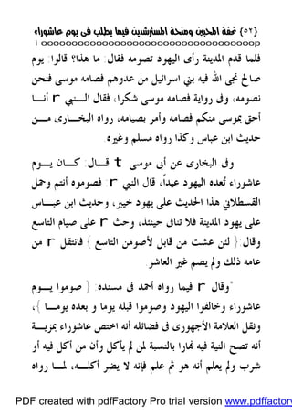 }}٥٢٥٢{{
iioooooooooooooooooooooooooooooooooooooooooooooooooooooooooooooooooooooopp
‫ﺭﺃﻯ‬ ‫ﺍﳌﺪﻳﻨﺔ‬ ‫ﻗﺪﻡ‬ ‫ﻓﻠﻤﺎ‬‫ﻓﻘﺎﻝ‬ ‫ﺗﺼﻮﻣﻪ‬ ‫ﺍﻟﻴﻬﻮﺩ‬:‫ﻗﺎﻟﻮﺍ‬ ‫ﻫﺬﺍ؟‬ ‫ﻣﺎ‬:‫ﻳﻮﻡ‬
‫ﻓﻨﺤﻦ‬ ‫ﻣﻮﺳﻰ‬ ‫ﻓﺼﺎﻣﻪ‬ ‫ﻋﺪﻭﻫﻢ‬ ‫ﻣﻦ‬ ‫ﺍﺳﺮﺍﺋﻴﻞ‬ ‫ﺑﲏ‬ ‫ﻓﻴﻪ‬ ‫ﺍﷲ‬ ‫ﳒﻰ‬ ‫ﺻﺎﱀ‬
‫ﺍﻟـﻨﱯ‬ ‫ﻓﻘﺎﻝ‬ ،‫ﺷﻜﺮﺍ‬ ‫ﻣﻮﺳﻰ‬ ‫ﻓﺼﺎﻣﻪ‬ ‫ﺭﻭﺍﻳﺔ‬ ‫ﻭﰱ‬ ،‫ﻧﺼﻮﻣﻪ‬r‫ﺃﻧـﺎ‬
‫ﺃﺣﻖ‬‫ﻣـﻦ‬ ‫ﺍﻟﺒﺨـﺎﺭﻯ‬ ‫ﺭﻭﺍﻩ‬ ،‫ﺑﺼﻴﺎﻣﻪ‬ ‫ﻭﺃﻣﺮ‬ ‫ﻓﺼﺎﻣﻪ‬ ‫ﻣﻨﻜﻢ‬ ‫ﲟﻮﺳﻰ‬
‫ﻭﻏﲑﻩ‬ ‫ﻣﺴﻠﻢ‬ ‫ﺭﻭﺍﻩ‬ ‫ﻭﻛﺬﺍ‬ ‫ﻋﺒﺎﺱ‬ ‫ﺍﺑﻦ‬ ‫ﺣﺪﻳﺚ‬.
‫ﻣﻮﺳﻰ‬ ‫ﺃﰉ‬ ‫ﻋﻦ‬ ‫ﺍﻟﺒﺨﺎﺭﻯ‬ ‫ﻭﰱ‬t‫ﻗـﺎﻝ‬:‫ﻳـﻮﻡ‬ ‫ﻛـﺎﻥ‬
‫ﺍﻟﻨﱯ‬ ‫ﻗﺎﻝ‬ ،‫ﹰ‬‫ﺍ‬‫ﻋﻴﺪ‬ ‫ﺍﻟﻴﻬﻮﺩ‬ ‫ﻌﺪﻩ‬‫ﺗ‬ ‫ﻋﺎﺷﻮﺭﺍﺀ‬r:‫ﻭﲪﻞ‬ ‫ﺃﻧﺘﻢ‬ ‫ﻓﺼﻮﻣﻮﻩ‬
‫ﻋﺒـﺎﺱ‬ ‫ﺍﺑﻦ‬ ‫ﻭﺣﺪﻳﺚ‬ ،‫ﺧﻴﱪ‬ ‫ﻳﻬﻮﺩ‬ ‫ﻋﻠﻰ‬ ‫ﺍﳊﺪﻳﺚ‬ ‫ﻫﺬﺍ‬ ‫ﺍﻟﻘﺴﻄﻼﱐ‬
‫ﺗﻨﺎﰱ‬ ‫ﻓﻼ‬ ‫ﺍﳌﺪﻳﻨﺔ‬ ‫ﻳﻬﻮﺩ‬ ‫ﻋﻠﻰ‬‫ﻭﺣﺚ‬ ،‫ﺣﻴﻨﺌﺬ‬r‫ﺍﻟﺘﺎﺳﻊ‬ ‫ﺻﻴﺎﻡ‬ ‫ﻋﻠﻰ‬
‫ﻭﻗﺎﻝ‬:}‫ﺍﻟﺘﺎﺳﻊ‬ ‫ﻷﺻﻮﻣﻦ‬ ‫ﻗﺎﺑﻞ‬ ‫ﻣﻦ‬ ‫ﻋﺸﺖ‬ ‫ﻟﺌﻦ‬{‫ﻓﺎﻧﺘﻘﻞ‬r‫ﻣﻦ‬
‫ﺫﻟﻚ‬ ‫ﻋﺎﻣﻪ‬‫ﺍﻟﻌﺎﺷﺮ‬ ‫ﻏﲑ‬ ‫ﻳﺼﻢ‬ ‫ﻭﱂ‬.
*‫ﻭﻗﺎﻝ‬r‫ﻣﺴﻨﺪﻩ‬ ‫ﰱ‬ ‫ﺃﲪﺪ‬ ‫ﺭﻭﺍﻩ‬ ‫ﻓﻴﻤﺎ‬:}‫ﻳـﻮﻡ‬ ‫ﺻﻮﻣﻮﺍ‬
‫ﻳﻮﻣـﺎ‬ ‫ﺑﻌﺪﻩ‬ ‫ﻭ‬ ‫ﻳﻮﻣﺎ‬ ‫ﻗﺒﻠﻪ‬ ‫ﻭﺻﻮﻣﻮﺍ‬ ‫ﺍﻟﻴﻬﻮﺩ‬ ‫ﻭﺧﺎﻟﻔﻮﺍ‬ ‫ﻋﺎﺷﻮﺭﺍﺀ‬{،
‫ﻋﺎﺷﻮ‬ ‫ﺍﺧﺘﺺ‬ ‫ﺃﻧﻪ‬ ‫ﻓﻀﺎﺋﻠﻪ‬ ‫ﰱ‬ ‫ﺍﻷﺟﻬﻮﺭﻯ‬ ‫ﺍﻟﻌﻼﻣﺔ‬ ‫ﻭﻧﻘﻞ‬‫ﲟﺰﻳـﺔ‬ ‫ﺭﺍﺀ‬
‫ﺃﻭ‬ ‫ﻓﻴﻪ‬ ‫ﺃﻛﻞ‬ ‫ﻣﻦ‬ ‫ﻭﺃﻥ‬ ‫ﻳﺄﻛﻞ‬ ‫ﱂ‬ ‫ﳌﻦ‬ ‫ﺑﺎﻟﻨﺴﺒﺔ‬ ‫ﺎﺭﺍ‬ ‫ﻓﻴﻪ‬ ‫ﺍﻟﻨﻴﺔ‬ ‫ﺗﺼﺢ‬ ‫ﺃﻧﻪ‬
‫ﺃﻛﻠـﻪ‬ ‫ﻳﻀﺮ‬ ‫ﻻ‬ ‫ﻓﺈﻧﻪ‬ ‫ﻋﻠﻢ‬ ‫ﰒ‬ ‫ﻫﻮ‬ ‫ﺃﻧﻪ‬ ‫ﻳﻌﻠﻢ‬ ‫ﻭﱂ‬ ‫ﺷﺮﺏ‬،‫ﺭﻭﺍﻩ‬ ‫ﳌـﺎ‬
PDF created with pdfFactory Pro trial version www.pdffactory
 