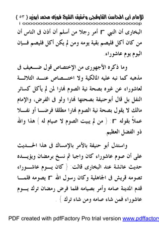 }}٥٣٥٣{{
iioooooooooooooooooooooooooooooooooooooooooooooooooooooooooooooooooooooopp
‫ﺍﻟﻨﱯ‬ ‫ﺃﻥ‬ ‫ﺍﻟﺒﺨﺎﺭﻯ‬r‫ﺍﻟﻨﺎﺱ‬ ‫ﰱ‬ ‫ﺃﺫﻥ‬ ‫ﺃﻥ‬ ‫ﺃﺳﻠﻢ‬ ‫ﻣﻦ‬ ‫ﺭﺟﻼ‬ ‫ﺃﻣﺮ‬‫ﺃﻥ‬
‫ﻓـﺈﻥ‬ ‫ﻓﻠﻴﺼﻢ‬ ‫ﺃﻛﻞ‬ ‫ﻳﻜﻦ‬ ‫ﱂ‬ ‫ﻭﻣﻦ‬ ‫ﻳﻮﻣﻪ‬ ‫ﺑﻘﻴﺔ‬ ‫ﻓﻠﻴﺼﻢ‬ ‫ﺃﻛﻞ‬ ‫ﻛﺎﻥ‬ ‫ﻣﻦ‬
‫ﻋﺎﺷﻮﺭﺍﺀ‬ ‫ﻳﻮﻡ‬ ‫ﺍﻟﻴﻮﻡ‬.
‫ﻭﻣﺎ‬‫ﰱ‬ ‫ﺿـﻌﻴﻒ‬ ‫ﻗﻮﻝ‬ ‫ﺍﻹﺧﺘﺼﺎﺹ‬ ‫ﻣﻦ‬ ‫ﺍﻷﺟﻬﻮﺭﻯ‬ ‫ﺫﻛﺮﻩ‬
‫ﺍﻟﺜﻼﺛـﺔ‬ ‫ﻋﻨـﺪ‬ ‫ﺍﺧﺘـﺼﺎﺹ‬ ‫ﻭﻻ‬ ‫ﺍﳌﺎﻟﻜﻴﺔ‬ ‫ﻋﻠﻴﻪ‬ ‫ﻧﺒﻪ‬ ‫ﻛﻤﺎ‬ ‫ﻣﺬﻫﺒﻪ‬
‫ﻛﺴﺎﺋﺮ‬ ‫ﻳﺄﻛﻞ‬ ‫ﱂ‬ ‫ﳌﻦ‬ ‫ﺎﺭﺍ‬ ‫ﺍﻟﺼﻮﻡ‬ ‫ﻧﻴﺔ‬ ‫ﺑﺼﺤﺔ‬ ‫ﻏﲑﻩ‬ ‫ﻋﻦ‬ ‫ﻟﻌﺎﺷﻮﺭﺍﺀ‬
‫ﺍﻟﻔﺮﺽ‬ ‫ﰱ‬ ‫ﻭﻟﻮ‬ ‫ﺎﺭﺍ‬ ‫ﺑﺼﺤﺘﻬﺎ‬ ‫ﺃﺑﻮﺣﻨﻴﻔﺔ‬ ‫ﻗﺎﻝ‬ ‫ﺑﻞ‬ ‫ﺍﻟﻨﻔﻞ‬،‫ﻭﺍﻹﻣﺎﻡ‬
‫ﻧﻔـﻼ‬ ‫ﺃﻭ‬ ‫ﻓﺮﺿـﺎ‬ ‫ﻣﻄﻠﻘﺎ‬ ‫ﺎﺭﺍ‬ ‫ﺍﻟﺼﻮﻡ‬ ‫ﻧﻴﺔ‬ ‫ﺑﺼﺤﺔ‬ ‫ﻳﻘﻮﻝ‬ ‫ﻻ‬ ‫ﻣﺎﻟﻚ‬
‫ﻋ‬‫ﺑﻘﻮﻟﻪ‬ ‫ﹰ‬‫ﻼ‬‫ﻤ‬r:}‫ﻟﻪ‬ ‫ﺻﻴﺎﻡ‬ ‫ﻻ‬ ‫ﺍﻟﺼﻮﻡ‬ ‫ﻳﺒﻴﺖ‬ ‫ﱂ‬ ‫ﻣﻦ‬{‫ﻭﺍﷲ‬ ‫ﻫﺬﺍ‬
‫ﺍﻟﻌﻈﻴﻢ‬ ‫ﺍﻟﻔﻀﻞ‬ ‫ﺫﻭ‬.
‫ﺍﳊـﺪﻳﺚ‬ ‫ﻫﺬﺍ‬ ‫ﰱ‬ ‫ﺑﺎﻹﻣﺴﺎﻙ‬ ‫ﺑﺎﻷﻣﺮ‬ ‫ﺣﻨﻴﻔﺔ‬ ‫ﺃﺑﻮ‬ ‫ﻭﺍﺳﺘﺪﻝ‬
‫ﻭﻳﺆﻳـﺪﻩ‬ ‫ﺑﺮﻣﻀﺎﻥ‬ ‫ﻧﺴﺦ‬ ‫ﰒ‬ ‫ﻭﺍﺟﺒﺎ‬ ‫ﻛﺎﻥ‬ ‫ﻋﺎﺷﻮﺭﺍﺀ‬ ‫ﺻﻮﻡ‬ ‫ﺃﻥ‬ ‫ﻋﻠﻰ‬
‫ﻗﺎﻟﺖ‬ ‫ﺍﻟﺒﺨﺎﺭﻯ‬ ‫ﻋﻨﺪ‬ ‫ﻋﺎﺋﺸﺔ‬ ‫ﺣﺪﻳﺚ‬:}‫ﻋﺎﺷـﻮﺭﺍﺀ‬ ‫ﻳـﻮﻡ‬ ‫ﻛﺎﻥ‬
‫ﺍﷲ‬ ‫ﺭﺳﻮﻝ‬ ‫ﻭﻛﺎﻥ‬ ‫ﺍﳉﺎﻫﻠﻴﺔ‬ ‫ﰱ‬ ‫ﻗﺮﻳﺶ‬ ‫ﺗﺼﻮﻣﻪ‬r‫ﻓﻠﻤـﺎ‬ ‫ﻳﺼﻮﻣﻪ‬
‫ﻳـﻮﻡ‬ ‫ﺗﺮﻙ‬ ‫ﺭﻣﻀﺎﻥ‬ ‫ﻓﺮﺽ‬ ‫ﻓﻠﻤﺎ‬ ‫ﺑﺼﻴﺎﻣﻪ‬ ‫ﻭﺃﻣﺮ‬ ‫ﺻﺎﻣﻪ‬ ‫ﺍﳌﺪﻳﻨﺔ‬ ‫ﻗﺪﻡ‬
‫ﺗﺮﻙ‬ ‫ﺷﺎﺀ‬ ‫ﻭﻣﻦ‬ ‫ﺻﺎﻣﻪ‬ ‫ﺷﺎﺀ‬ ‫ﻓﻤﻦ‬ ‫ﻋﺎﺷﻮﺭﺍﺀ‬{.
PDF created with pdfFactory Pro trial version www.pdffactory
 