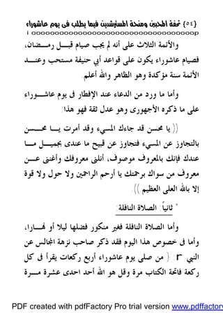 }}٥٤٥٤{{
iioooooooooooooooooooooooooooooooooooooooooooooooooooooooooooooooooooooopp
‫ﺍﻟﺜﻼﺙ‬ ‫ﻭﺍﻷﺋﻤﺔ‬‫ﺭﻣـﻀﺎﻥ‬ ‫ﻗﺒـﻞ‬ ‫ﺻﻴﺎﻡ‬ ‫ﳚﺐ‬ ‫ﱂ‬ ‫ﺃﻧﻪ‬ ‫ﻋﻠﻰ‬،
‫ﻳﻜﻮ‬ ‫ﻋﺎﺷﻮﺭﺍﺀ‬ ‫ﻓﺼﻴﺎﻡ‬‫ﻥ‬‫ﻭﻋﻨـﺪ‬ ‫ﻣﺴﺘﺤﺐ‬ ‫ﺣﻨﻴﻔﺔ‬ ‫ﺃﰊ‬ ‫ﻗﻮﺍﻋﺪ‬ ‫ﻋﻠﻰ‬
‫ﻣﺆﻛﺪﺓ‬ ‫ﺳﻨﺔ‬ ‫ﺍﻷﺋﻤﺔ‬‫ﺃﻋﻠﻢ‬ ‫ﻭﺍﷲ‬ ‫ﺍﻟﻈﺎﻫﺮ‬ ‫ﻭﻫﻮ‬.
‫ﺍﻟﺪﻋ‬ ‫ﻣﻦ‬ ‫ﻭﺭﺩ‬ ‫ﻣﺎ‬ ‫ﻭﺃﻣﺎ‬‫ﻋﺎﺷـﻮﺭﺍﺀ‬ ‫ﻳﻮﻡ‬ ‫ﰱ‬ ‫ﺍﻹﻓﻄﺎﺭ‬ ‫ﻋﻨﺪ‬ ‫ﺎﺀ‬
‫ﻫﺬﺍ‬ ‫ﻓﻬﻮ‬ ‫ﺛﻘﺔ‬ ‫ﻋﺪﻝ‬ ‫ﻭﻫﻮ‬ ‫ﺍﻷﺟﻬﻮﺭﻯ‬ ‫ﺫﻛﺮﻩ‬ ‫ﻣﺎ‬ ‫ﻋﻠﻰ‬:
))‫ﳏـﺴﻦ‬ ‫ﻳـﺎ‬ ‫ﺃﻣﺮﺕ‬ ‫ﻭﻗﺪ‬ ‫ﺍﳌﺴﻲﺀ‬ ‫ﺟﺎﺀﻙ‬ ‫ﻗﺪ‬ ‫ﳏﺴﻦ‬ ‫ﻳﺎ‬
‫ﻣـﺎ‬ ‫ﲜﻤﻴـﻞ‬ ‫ﻋﻨﺪﻯ‬ ‫ﻣﺎ‬ ‫ﻗﺒﻴﺢ‬ ‫ﻋﻦ‬ ‫ﻓﺘﺠﺎﻭﺯ‬ ‫ﺍﳌﺴﻲﺀ‬ ‫ﻋﻦ‬ ‫ﺑﺎﻟﺘﺠﺎﻭﺯ‬
‫ﻋـﻦ‬ ‫ﻭﺃﻏﻨﲎ‬ ‫ﻣﻌﺮﻭﻓﻚ‬ ‫ﺃﻧﻠﲎ‬ ،‫ﻣﻮﺻﻮﻑ‬ ‫ﺑﺎﳌﻌﺮﻭﻑ‬ ‫ﻓﺈﻧﻚ‬ ‫ﻋﻨﺪﻙ‬
‫ﺑﺮﲪﺘﻚ‬ ‫ﺳﻮﺍﻙ‬ ‫ﻣﻦ‬ ‫ﻣﻌﺮﻭﻑ‬‫ﻭﻻ‬ ‫ﺍﻟﺮﺍﲪﲔ‬ ‫ﺃﺭﺣﻢ‬ ‫ﻳﺎ‬‫ﻗﻮﺓ‬ ‫ﻭﻻ‬ ‫ﺣﻮﻝ‬
‫ﺍﻟﻌﻈﻴﻢ‬ ‫ﺍﻟﻌﻠﻰ‬ ‫ﺑﺎﷲ‬ ‫ﺇﻻ‬.((
*‫ﺛﺎ‬‫ﹰ‬‫ﺎ‬‫ﻧﻴ‬:‫ﺍﻟﻨﺎﻓﻠﺔ‬ ‫ﺍﻟﺼﻼﺓ‬:
‫ـﺎﺭﺍ‬ ‫ﺃﻭ‬ ‫ﻟﻴﻼ‬ ‫ﻓﻀﻠﻬﺎ‬ ‫ﻣﻨﻜﻮﺭ‬ ‫ﻓﻐﲑ‬ ‫ﺍﻟﻨﺎﻓﻠﺔ‬ ‫ﺍﻟﺼﻼﺓ‬ ‫ﻭﺃﻣﺎ‬،
‫ﻋﻦ‬ ‫ﺎﻟﺲ‬‫ﺍ‬ ‫ﻧﺰﻫﺔ‬ ‫ﺻﺎﺣﺐ‬ ‫ﺫﻛﺮ‬ ‫ﻓﻘﺪ‬ ‫ﺍﻟﻴﻮﻡ‬ ‫ﻫﺬﺍ‬ ‫ﺧﺼﻮﺹ‬ ‫ﰱ‬ ‫ﻭﺃﻣﺎ‬
‫ﺍﻟﻨﱯ‬r:}‫ﻛﻞ‬ ‫ﰱ‬ ‫ﻳﻘﺮﺃ‬ ‫ﺭﻛﻌﺎﺕ‬ ‫ﺃﺭﺑﻊ‬ ‫ﻋﺎﺷﻮﺭﺍﺀ‬ ‫ﻳﻮﻡ‬ ‫ﺻﻠﻰ‬ ‫ﻣﻦ‬
‫ﺍﷲ‬ ‫ﻫﻮ‬ ‫ﻭﻗﻞ‬ ‫ﻣﺮﺓ‬ ‫ﺍﻟﻜﺘﺎﺏ‬ ‫ﻓﺎﲢﺔ‬ ‫ﺭﻛﻌﺔ‬‫ﻣـﺮﺓ‬ ‫ﻋﺸﺮﺓ‬ ‫ﺍﺣﺪﻯ‬ ‫ﺃﺣﺪ‬
PDF created with pdfFactory Pro trial version www.pdffactory
 