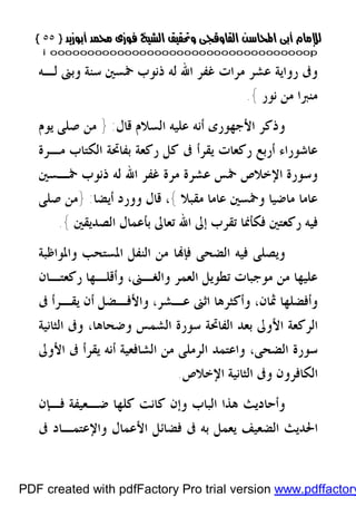 }}٥٥٥٥{{
iioooooooooooooooooooooooooooooooooooooooooooooooooooooooooooooooooooooopp
‫ﺳﻨﺔ‬ ‫ﲬﺴﲔ‬ ‫ﺫﻧﻮﺏ‬ ‫ﻟﻪ‬ ‫ﺍﷲ‬ ‫ﻏﻔﺮ‬ ‫ﻣﺮﺍﺕ‬ ‫ﻋﺸﺮ‬ ‫ﺭﻭﺍﻳﺔ‬ ‫ﻭﰱ‬‫ﻟـﻪ‬ ‫ﻭﺑﲎ‬
‫ﻧﻮﺭ‬ ‫ﻣﻦ‬ ‫ﻣﻨﱪﺍ‬{.
‫ﻗﺎﻝ‬ ‫ﺍﻟﺴﻼﻡ‬ ‫ﻋﻠﻴﻪ‬ ‫ﺃﻧﻪ‬ ‫ﺍﻷﺟﻬﻮﺭﻯ‬ ‫ﻭﺫﻛﺮ‬:}‫ﻳﻮﻡ‬ ‫ﺻﻠﻰ‬ ‫ﻣﻦ‬
‫ﻣـﺮﺓ‬ ‫ﺍﻟﻜﺘﺎﺏ‬ ‫ﺑﻔﺎﲢﺔ‬ ‫ﺭﻛﻌﺔ‬ ‫ﻛﻞ‬ ‫ﰱ‬ ‫ﻳﻘﺮﺃ‬ ‫ﺭﻛﻌﺎﺕ‬ ‫ﺃﺭﺑﻊ‬ ‫ﻋﺎﺷﻮﺭﺍﺀ‬
‫ﲬـﺴﲔ‬ ‫ﺫﻧﻮﺏ‬ ‫ﻟﻪ‬ ‫ﺍﷲ‬ ‫ﻏﻔﺮ‬ ‫ﻣﺮﺓ‬ ‫ﻋﺸﺮﺓ‬ ‫ﲬﺲ‬ ‫ﺍﻹﺧﻼﺹ‬ ‫ﻭﺳﻮﺭﺓ‬
‫ﻭﲬﺴﲔ‬ ‫ﻣﺎﺿﻴﺎ‬ ‫ﻋﺎﻣﺎ‬‫ﻣﻘﺒﻼ‬ ‫ﻋﺎﻣﺎ‬{،‫ﺃﻳﻀﺎ‬ ‫ﻭﻭﺭﺩ‬ ‫ﻗﺎﻝ‬:}‫ﺻﻠﻰ‬ ‫ﻣﻦ‬
‫ﺗﻌﺎﱃ‬ ‫ﺍﷲ‬ ‫ﺇﱃ‬ ‫ﺗﻘﺮﺏ‬ ‫ﻓﻜﺄﳕﺎ‬ ‫ﺭﻛﻌﺘﲔ‬ ‫ﻓﻴﻪ‬‫ﺍﻟﺼﺪﻳﻘﲔ‬ ‫ﺑﺄﻋﻤﺎﻝ‬{.
‫ﺍﻟﻨﻔ‬ ‫ﻣﻦ‬ ‫ﺎ‬‫ﻓﺈ‬ ‫ﺍﻟﻀﺤﻰ‬ ‫ﻓﻴﻪ‬ ‫ﻭﻳﺼﻠﻰ‬‫ﻭﺍﳌﻮﺍﻇﺒﺔ‬ ‫ﺍﳌﺴﺘﺤﺐ‬ ‫ﻞ‬
،‫ﻭﺍﻟﻐـﲎ‬ ‫ﺍﻟﻌﻤﺮ‬ ‫ﺗﻄﻮﻳﻞ‬ ‫ﻣﻮﺟﺒﺎﺕ‬ ‫ﻣﻦ‬ ‫ﻋﻠﻴﻬﺎ‬‫ﺭﻛﻌﺘـﺎﻥ‬ ‫ﻭﺃﻗﻠـﻬﺎ‬
‫ﰱ‬ ‫ﻳﻘـﺮﺃ‬ ‫ﺃﻥ‬ ‫ﻭﺍﻷﻓـﻀﻞ‬ ،‫ﻋـﺸﺮ‬ ‫ﺍﺛﲎ‬ ‫ﻭﺃﻛﺜﺮﻫﺎ‬ ،‫ﲦﺎﻥ‬ ‫ﻭﺃﻓﻀﻠﻬﺎ‬
‫ﺍﻷﻭ‬ ‫ﺍﻟﺮﻛﻌﺔ‬‫ﱃ‬‫ﺍﻟﺜﺎﻧﻴﺔ‬ ‫ﻭﰱ‬ ،‫ﻭﺿﺤﺎﻫﺎ‬ ‫ﺍﻟﺸﻤﺲ‬ ‫ﺳﻮﺭﺓ‬ ‫ﺍﻟﻔﺎﲢﺔ‬ ‫ﺑﻌﺪ‬
‫ﺍﻷﻭﱃ‬ ‫ﰱ‬ ‫ﻳﻘﺮﺃ‬ ‫ﺃﻧﻪ‬ ‫ﺍﻟﺸﺎﻓﻌﻴﺔ‬ ‫ﻣﻦ‬ ‫ﺍﻟﺮﻣﻠﻰ‬ ‫ﻭﺍﻋﺘﻤﺪ‬ ،‫ﺍﻟﻀﺤﻰ‬ ‫ﺳﻮﺭﺓ‬
‫ﺍﻹﺧﻼﺹ‬ ‫ﺍﻟﺜﺎﻧﻴﺔ‬ ‫ﻭﰱ‬ ‫ﺍﻟﻜﺎﻓﺮﻭﻥ‬.
‫ﻓـﺈﻥ‬ ‫ﺿـﻌﻴﻔﺔ‬ ‫ﻛﻠﻬﺎ‬ ‫ﻛﺎﻧﺖ‬ ‫ﻭﺇﻥ‬ ‫ﺍﻟﺒﺎﺏ‬ ‫ﻫﺬﺍ‬ ‫ﻭﺃﺣﺎﺩﻳﺚ‬
‫ﺍﻷﻋﻤﺎﻝ‬ ‫ﻓﻀﺎﺋﻞ‬ ‫ﰱ‬ ‫ﺑﻪ‬ ‫ﻳﻌﻤﻞ‬ ‫ﺍﻟﻀﻌﻴﻒ‬ ‫ﺍﳊﺪﻳﺚ‬‫ﰱ‬ ‫ﻭﺍﻹﻋﺘﻤـﺎﺩ‬
PDF created with pdfFactory Pro trial version www.pdffactory
 